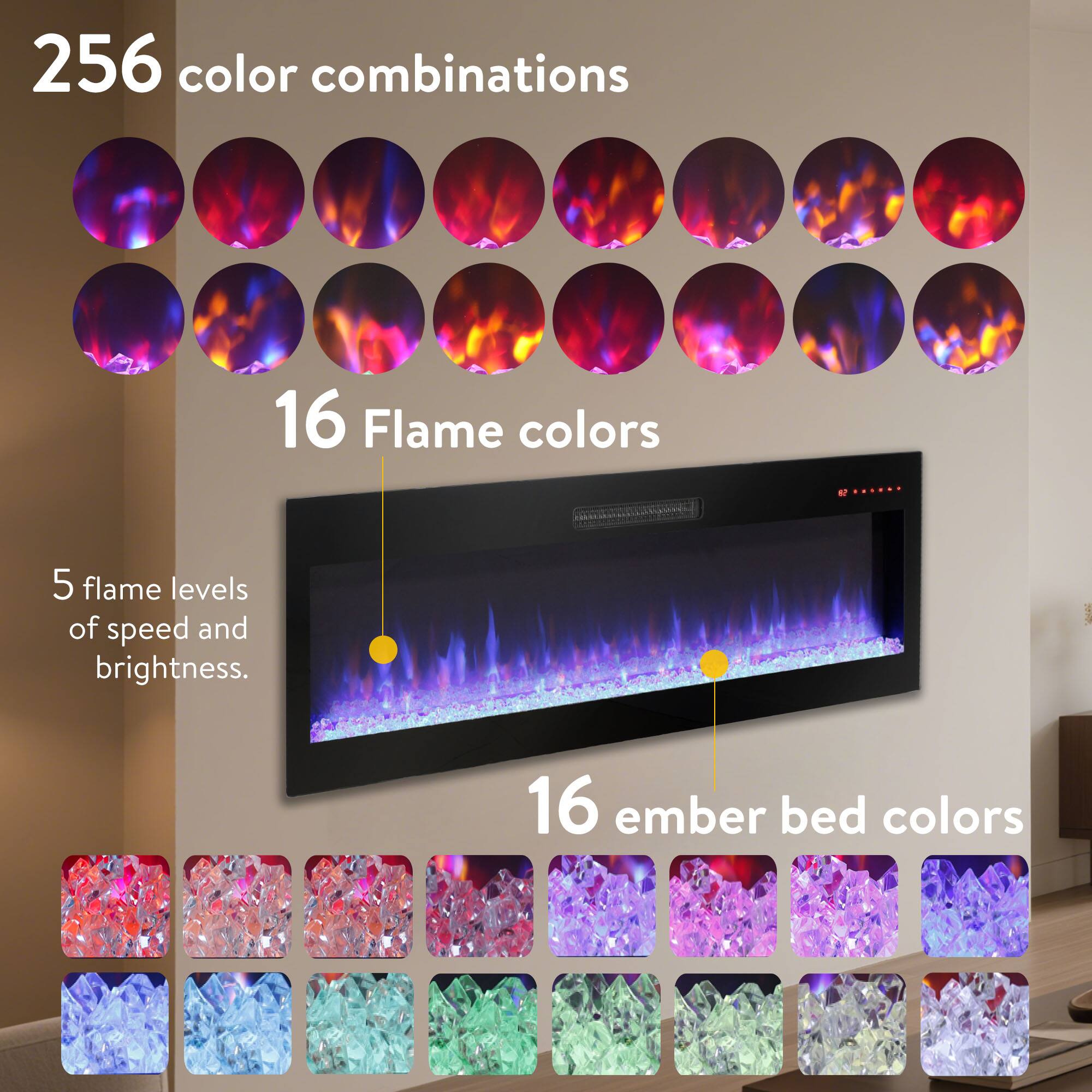 256 color combinations

16 Flame colors

5 flame levels of speed and brightness.

16 ember bed colors