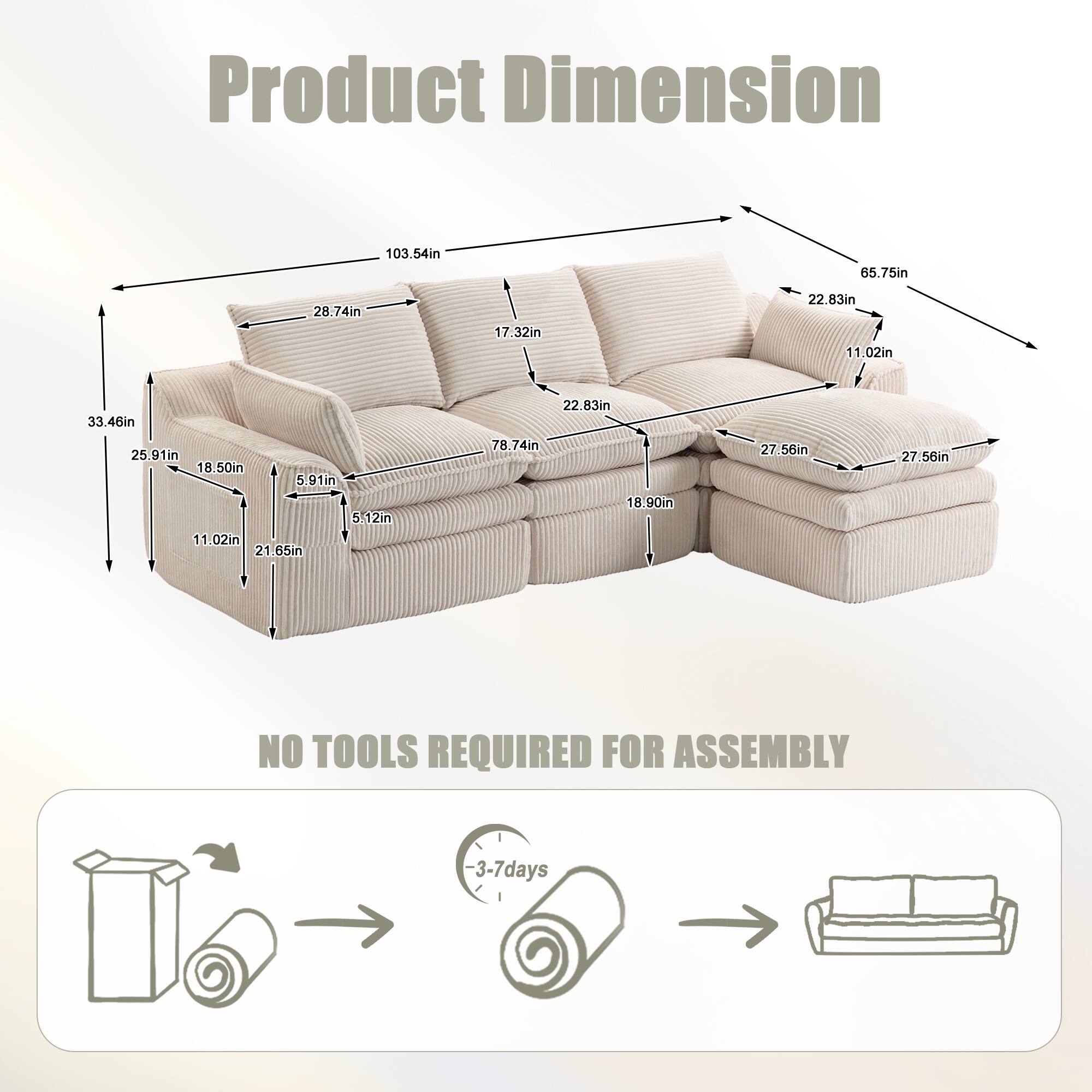Product Dimension

103.54in  
65.75in  
28.74in  
17.32in  
22.83in  
11.02in  
33.46in  
25.91in  
18.50in  
5.91in  
5.12in  
11.02in  
21.65in  
22.83in  
78.74in  
18.90in  
27.56in  
27.56in  

NO TOOLS REQUIRED FOR ASSEMBLY

3-7 days