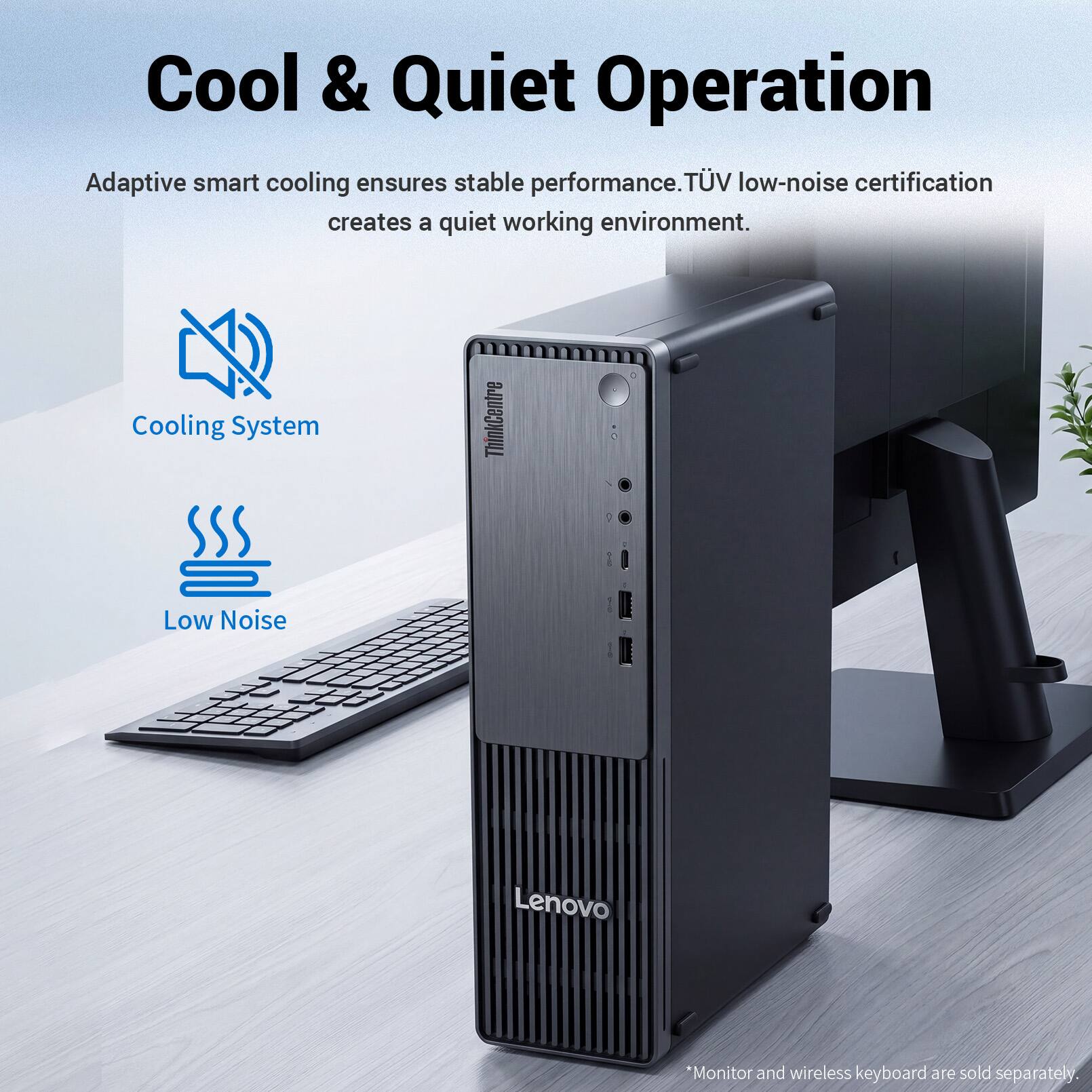 Cool & Quiet Operation

Adaptive smart cooling ensures stable performance. TÜV low-noise certification creates a quiet working environment.

Cooling System

Low Noise

*Monitor and wireless keyboard are sold separately.