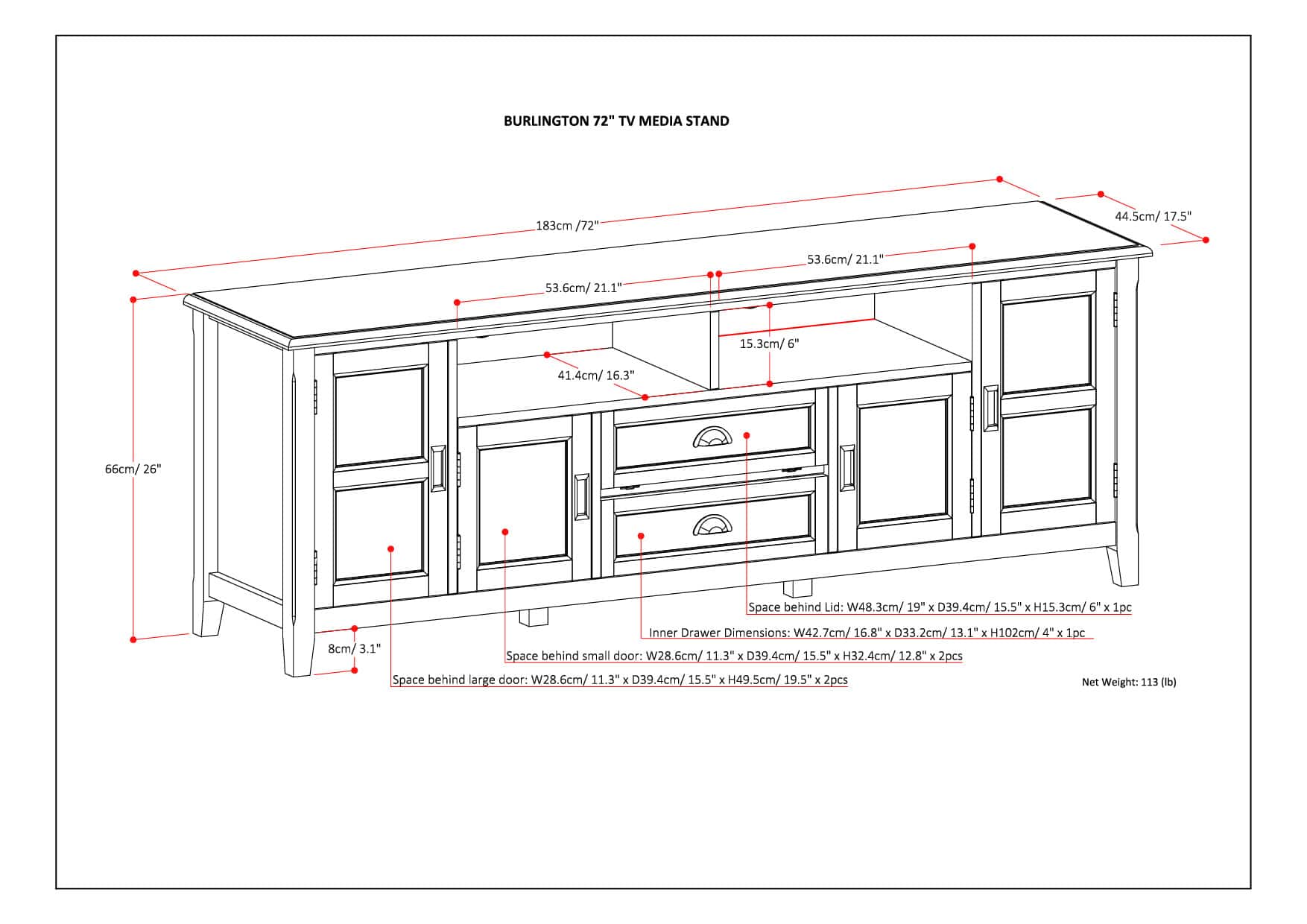Burlington 72" TV Media Stand 183cm / 72" 44.5cm / 17.5" 53.6cm / 21.1" 21.1" 53.6cm / 21.1" 15.3cm / 6" 41.4cm / 16.3" 66cm / 26" Space behind Lid: W48.3cm / 19" x D39.4cm / 15.5" x H15.3cm / 6" x 1pc Inner Drawer Dimensions: W42.7cm / 16.8" x E H102cm / 4" x 1pc 8cm / 3.1" Space behind small door: W28.6cm / 11.3" x D39.4cm / 15.5" x H32.4cm / 12.8" x 2pcs Space behind large door: W28.6cm / 11.3" x D39.4cm / 15.5" E 49.5cm / 19.5" x E 2pcs Net Weight: 113 (lb)