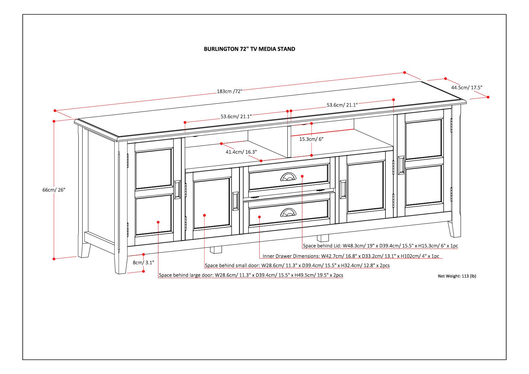 Burlington 72" TV Media Stand 183cm / 72" 44.5cm / 17.5" 53.6cm / 21.1" 21.1" 53.6cm / 21.1" 15.3cm / 6" 41.4cm / 16.3" 66cm / 26" Space behind Lid: W48.3cm / 19" x D39.4cm / 15.5" x H15.3cm / 6" x 1pc Inner Drawer Dimensions: W42.7cm / 16.8" x E H102cm / 4" x 1pc 8cm / 3.1" Space behind small door: W28.6cm / 11.3" x D39.4cm / 15.5" x H32.4cm / 12.8" x 2pcs Space behind large door: W28.6cm / 11.3" x D39.4cm / 15.5" E 49.5cm / 19.5" x E 2pcs Net Weight: 113 (lb)