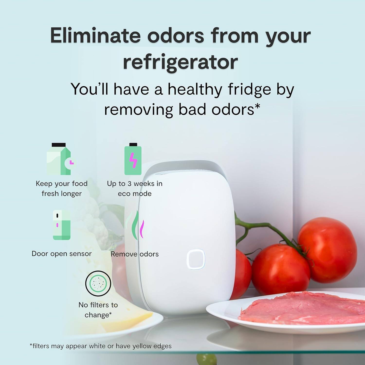 Eliminate odors from your refrigerator

You'll have a healthy fridge by removing bad odors*

- Keep your food fresh longer
- Up to 3 weeks in eco mode
- Door open sensor
- Remove odors
- No filters to change*

*filters may appear white or have yellow edges