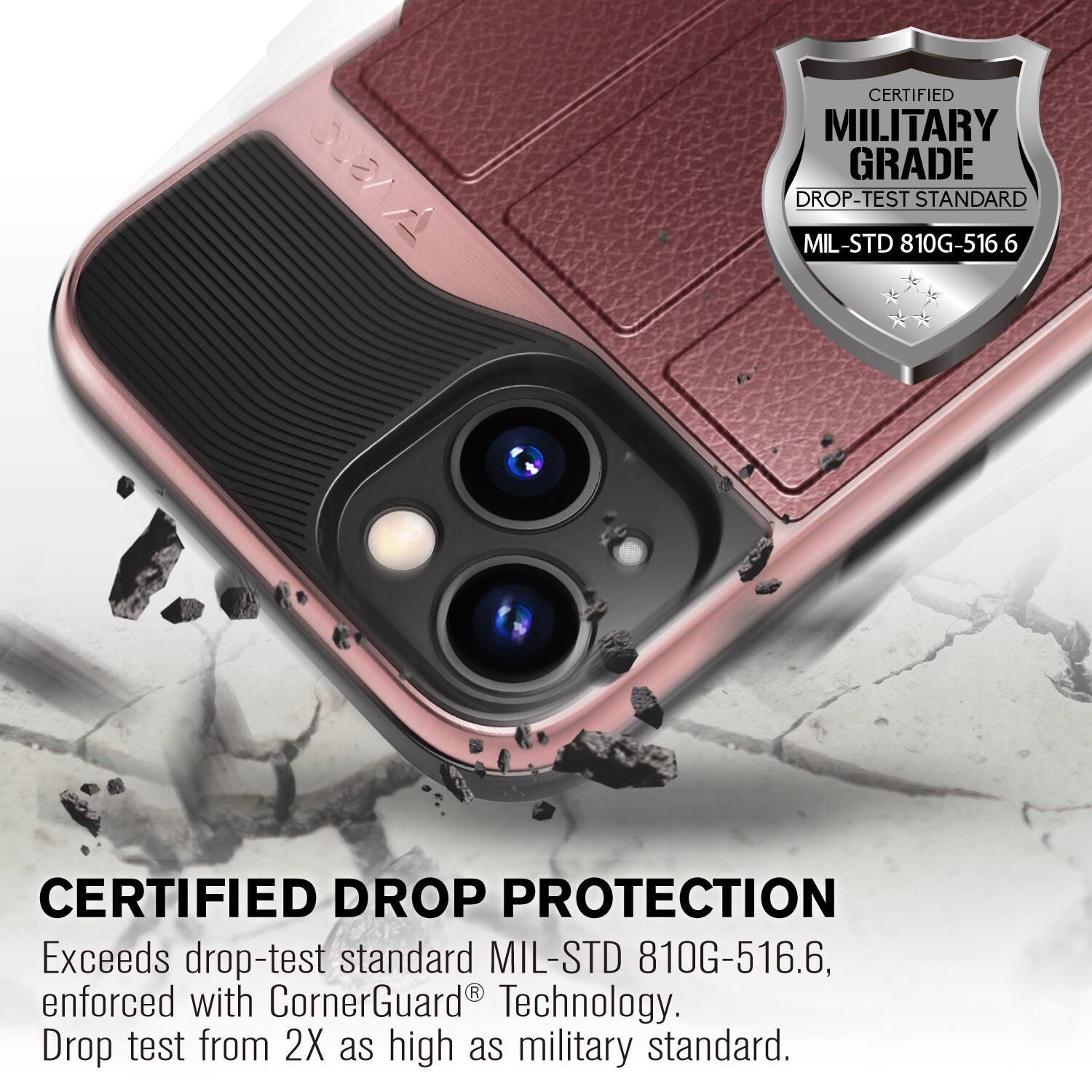 CERTIFIED MILITARY GRADE DROP-TEST STANDARD MIL-STD 810G-516.6
CERTIFIED DROP PROTECTION
Exceeds drop-test standard MIL-STD 810G-516.6, enforced with CornerGuard Technology. Drop test from 2X as high as military standard.