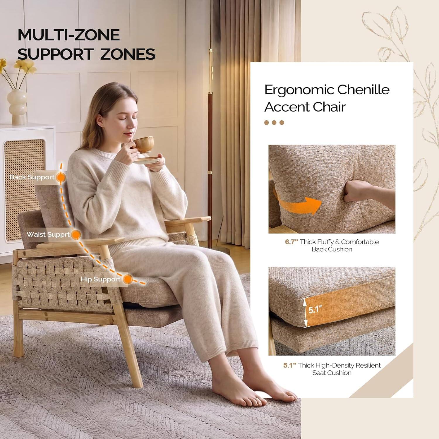 MULTI-ZONE SUPPORT ZONES

Ergonomic Chenille Accent Chair

- Back Support
- Waist Support
- Hip Support

6.7" Thick Fluffy & Comfortable Back Cushion

5.1" Thick High-Density Resilient Seat Cushion