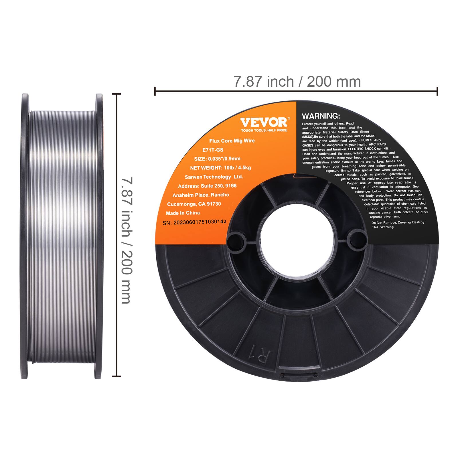 7.87 inch / 200 mm

WARNING: VEVOR

Protect yourself and others. Read the appropriate Material Safety Data Sheet (MSDS) by the welder (user) - FUMES AND GASES can be dangerous to your health. Always understand the manufacturer's instructions and follow all safety practices. Keep your face and body away from the arc to keep fumes and gases from your breathing zone and below. Do not weld on coated metals, such as painted, galvanized, or stainless steel. Proper use of appropriate respirator is essential if ventilation is not adequate. Wear eye protection. Do not touch the electrode, flux, or other delicate quantities of chemicals listed in the MSDS. Do not inhale fumes. Cover or Destroy

E71T-GS
SIZE: 0.035" / 0.9mm
NET WEIGHT: 10lb / 4.5kg

Sanven Technology Ltd.
Address: Suite 250, 99 Anaheim Place, Rancho Cucamonga, CA 91730
Made In China

SN: 20230601751030142