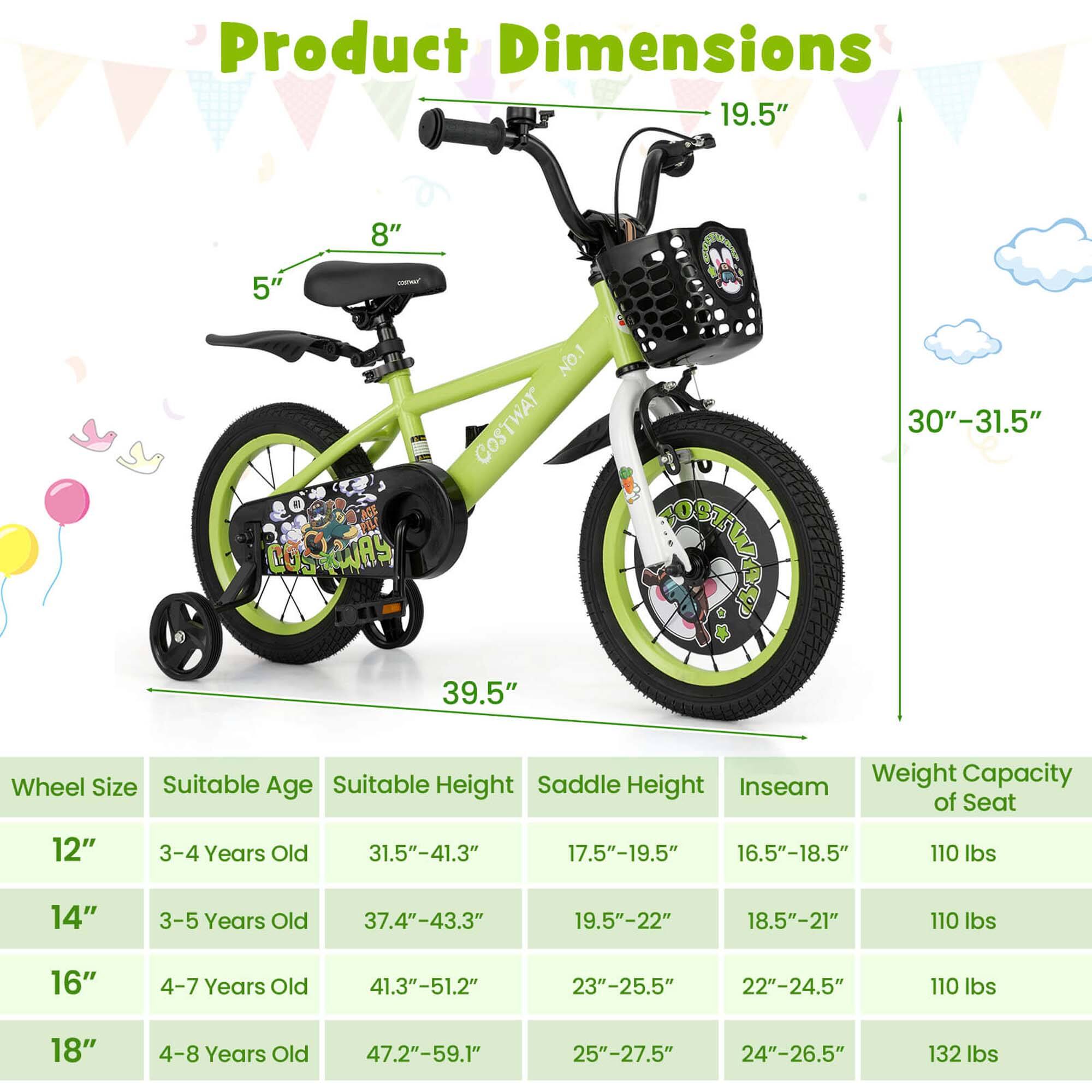 Product Dimensions: 19.5" x 8" x 5"  
NO.1 COSTWAY STWAS 39.5" ISTWAE 30"-31.5"  

Wheel Size | Suitable Age | Suitable Height | Saddle Height | Inseam | Weight Capacity of Seat  
---|---|---|---|---|---  
12" | 3-4 Years Old | 31.5"-41.3" | 17.5"-19.5" | 16.5"-18.5" | 110 lbs  
14" | 3-5 Years Old | 37.4"-43.3" | 19.5"-22" | 18.5"-21" | 110 lbs  
16" | 4-7 Years Old | 41.3"-51.2" | 23"-25.5" | 22"-24.5" | 110 lbs  
18" | 4-8 Years Old | 47.2"-59.1" | 25