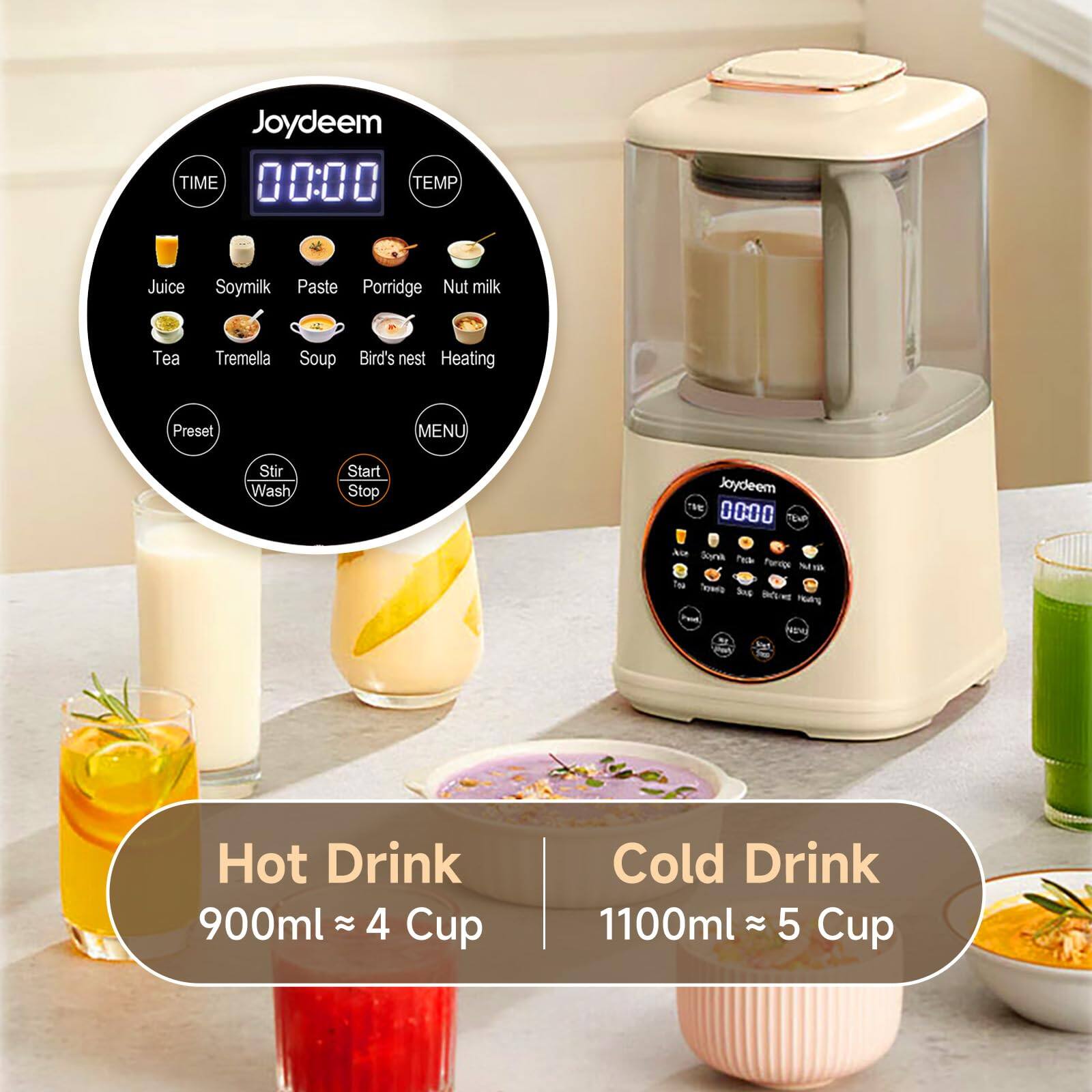 Joydeem TIME 00:00 TEMP

Juice
Soymilk
Paste
Porridge
Nut milk
Tea
Tremella
Soup
Bird's nest
Heating

Preset
MENU
Stir Wash
Start Stop

Joydeem 0000 TEVP

Hot Drink 900ml ≈ 4 Cup
Cold Drink 1100ml ≈ 5 Cup