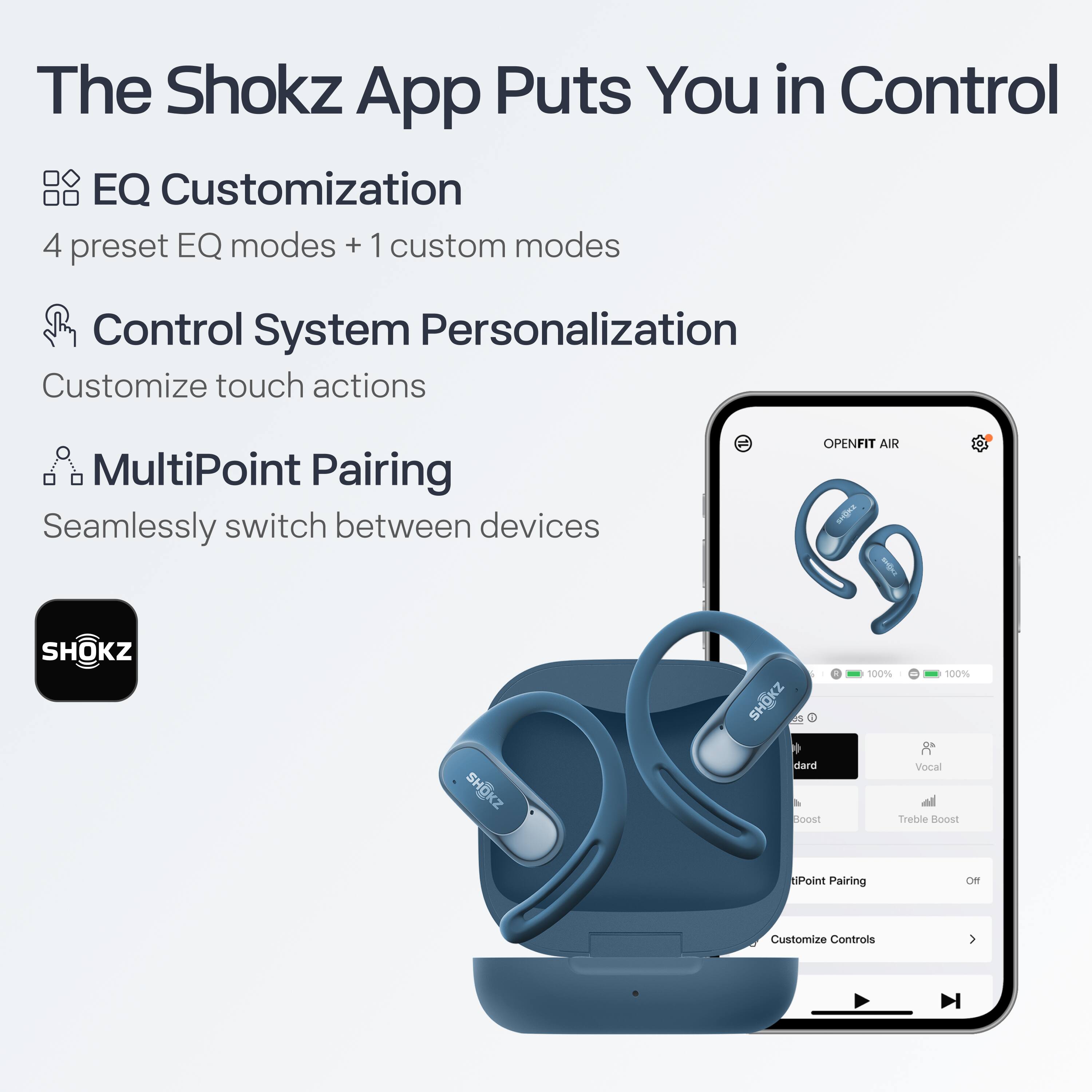 The Shokz App Puts You in Control

- EQ Customization
  - 4 preset EQ modes + 1 custom mode

- Control System Personalization
  - Customize touch actions

- MultiPoint Pairing
  - Seamlessly switch between devices

OPENFIT AIR

- Standard
- Vocal
- Treble Boost

- MultiPoint Pairing
  - Off

- Customize Controls