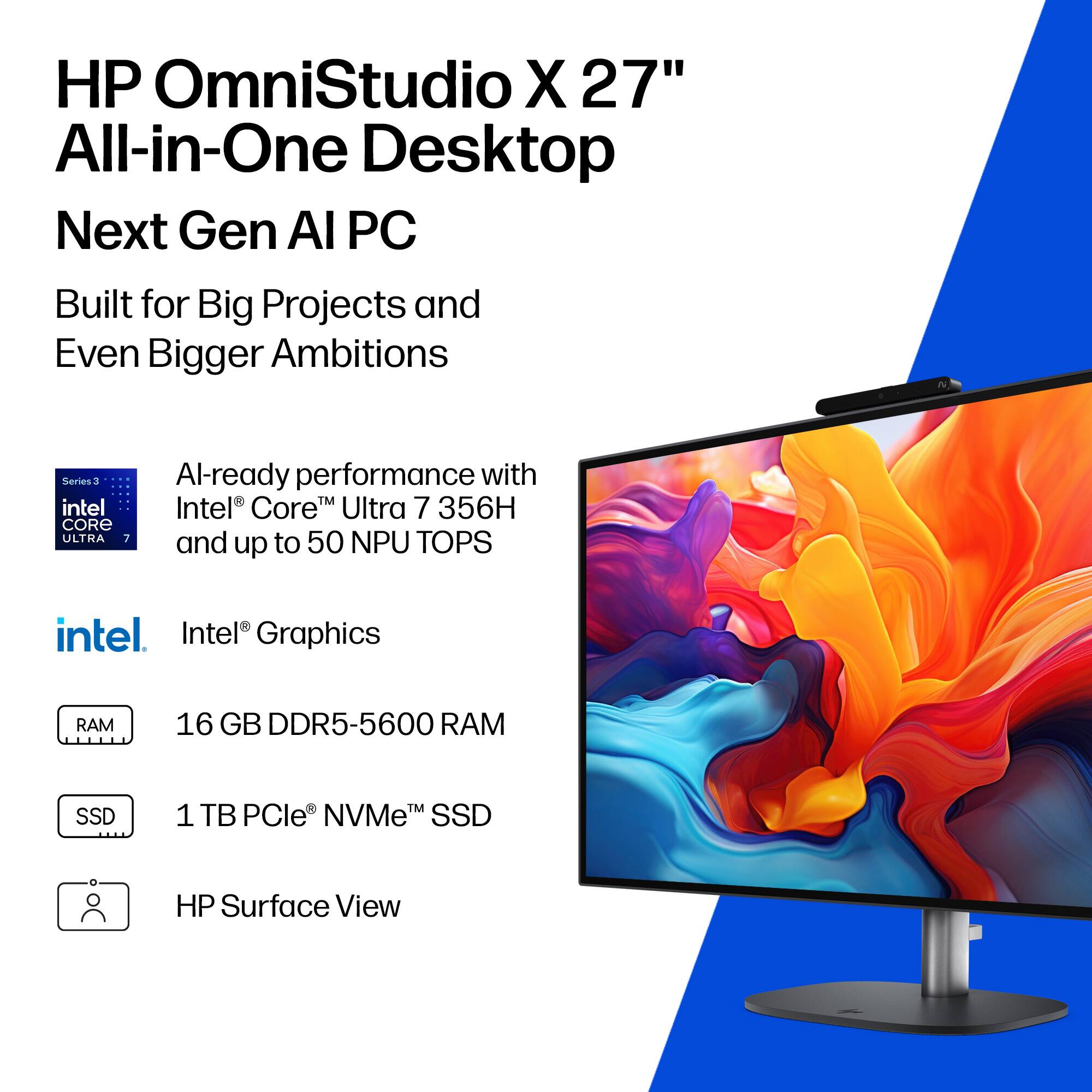 HP OmniStudio X 27" All-in-One Desktop  
Next Gen AI PC  
Built for Big Projects and Even Bigger Ambitions  

Series 3  
Intel® Core™ Ultra 7 356H  
Al-ready performance with Intel® Core™ Ultra 7 356H and up to 50 NPU TOPS  

Intel® Graphics  

16 GB DDR5-5600 RAM  

1 TB PCIe® NVMe™ SSD  

HP Surface View