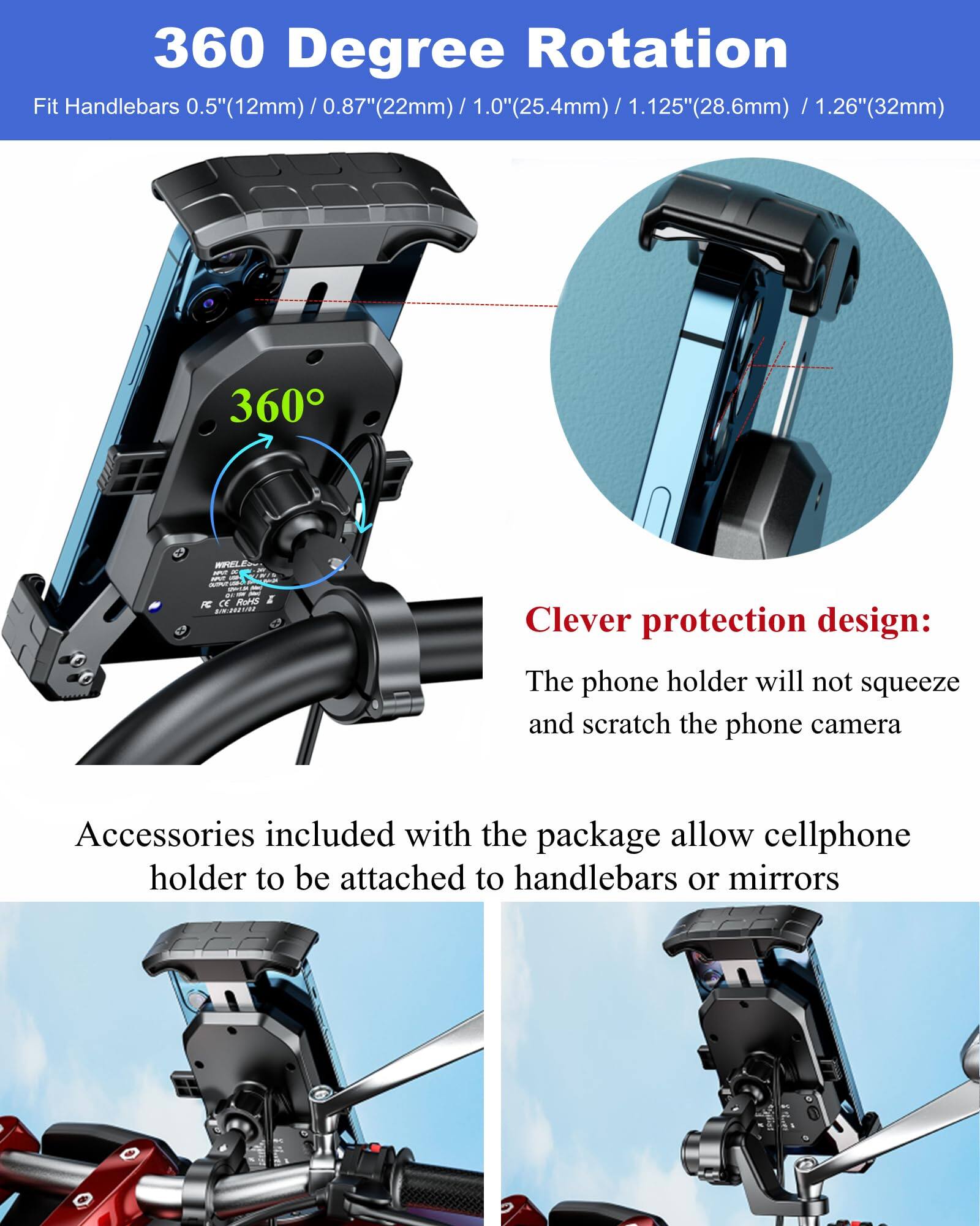 360 Degree Rotation  
Fit Handlebars 0.5" (12mm) / 0.87" (22mm) / 1.0" (25.4mm) / 1.125" (28.6mm) / 1.26" (32mm)  

Clever protection design:  
The phone holder will not squeeze and scratch the phone camera  

Accessories included with the package allow cellphone holder to be attached to handlebars or mirrors