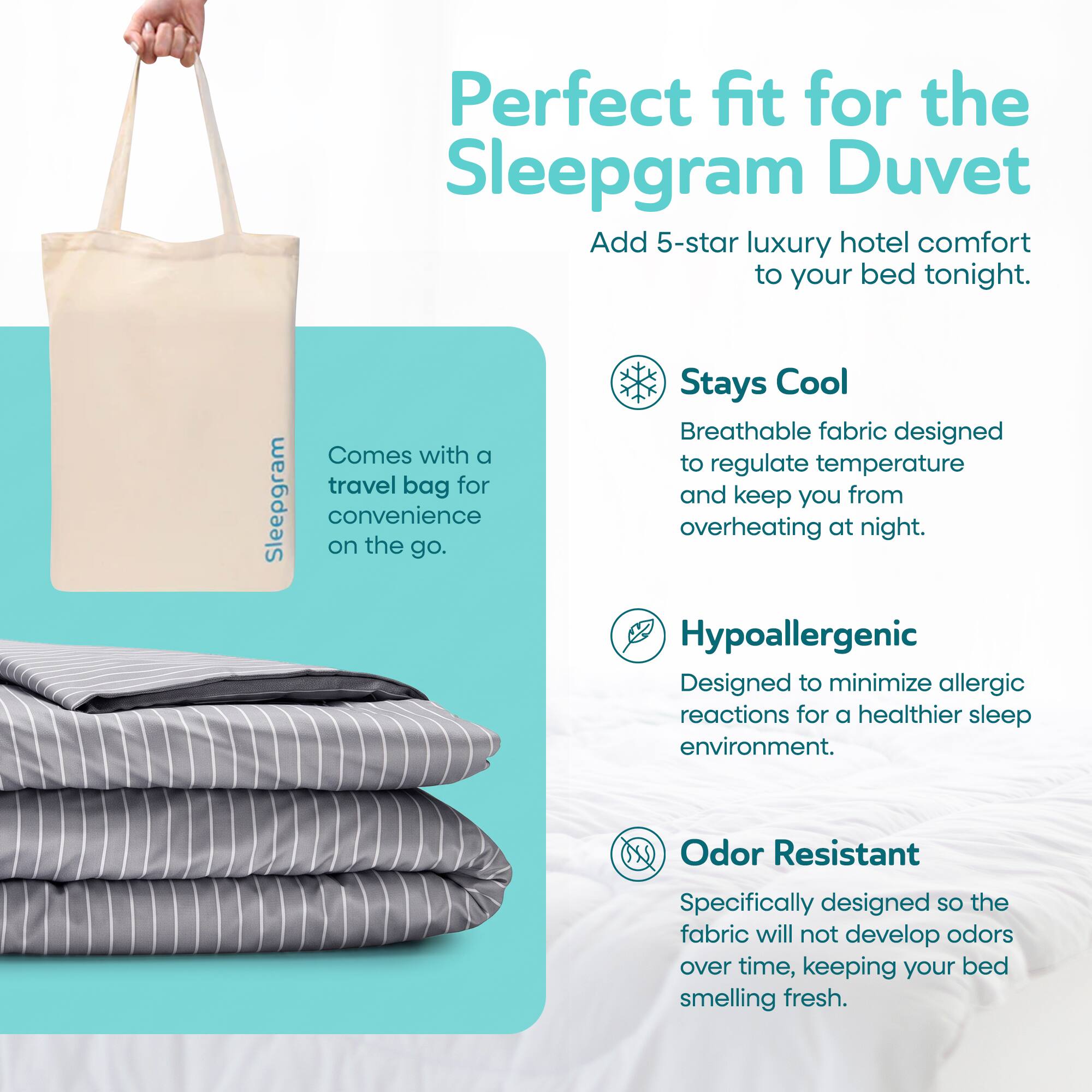 Perfect fit for the Sleepgram Duvet  
Add 5-star luxury hotel comfort to your bed tonight.  

Stays Cool  
Breathable fabric designed to regulate temperature and keep you from overheating at night.  

Hypoallergenic  
Designed to minimize allergic reactions for a healthier sleep environment.  

Odor Resistant  
Specifically designed so the fabric will not develop odors over time, keeping your bed smelling fresh.  

Comes with a travel bag for convenience on the go.