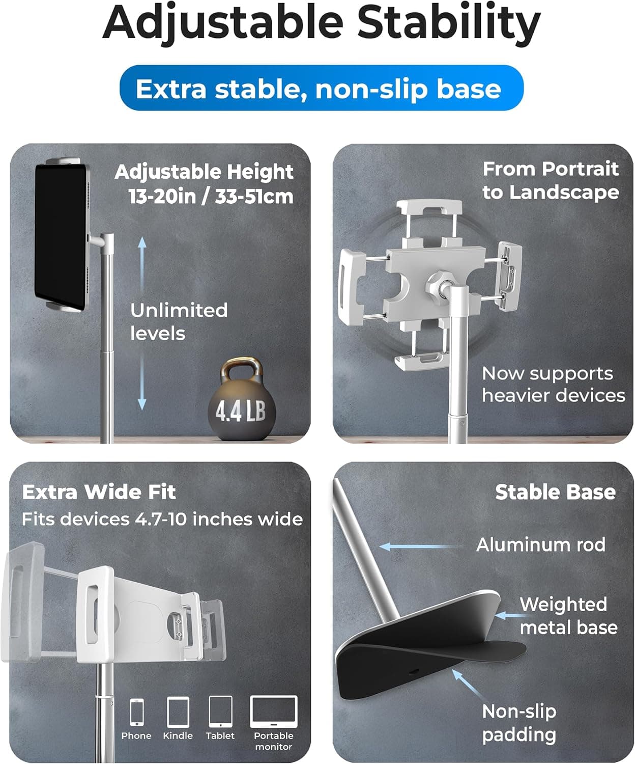 Adjustable Stability

Extra stable, non-slip base

Adjustable Height
13-20in / 33-51cm

From Portrait to Landscape

Unlimited levels

4.4LB

Now supports heavier devices

Extra Wide Fit
Fits devices 4.7-10 inches wide

Stable Base
Aluminum rod
Weighted metal base
Non-slip padding

Phone, Kindle, Tablet, Portable monitor