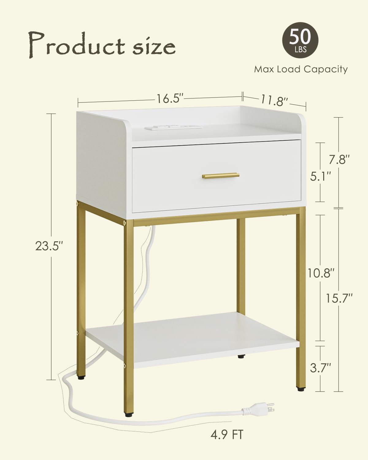 Product size  
Max Load Capacity: 50 LBS  

Dimensions:  
- Length: 16.5"  
- Width: 11.8"  
- Height: 23.5"  
- Drawer Height: 7.8"  
- Shelf Height: 10.8"  
- Shelf Depth: 15.7"  
- Overall Height: 5.1"  
- Cord Length: 4.9 FT