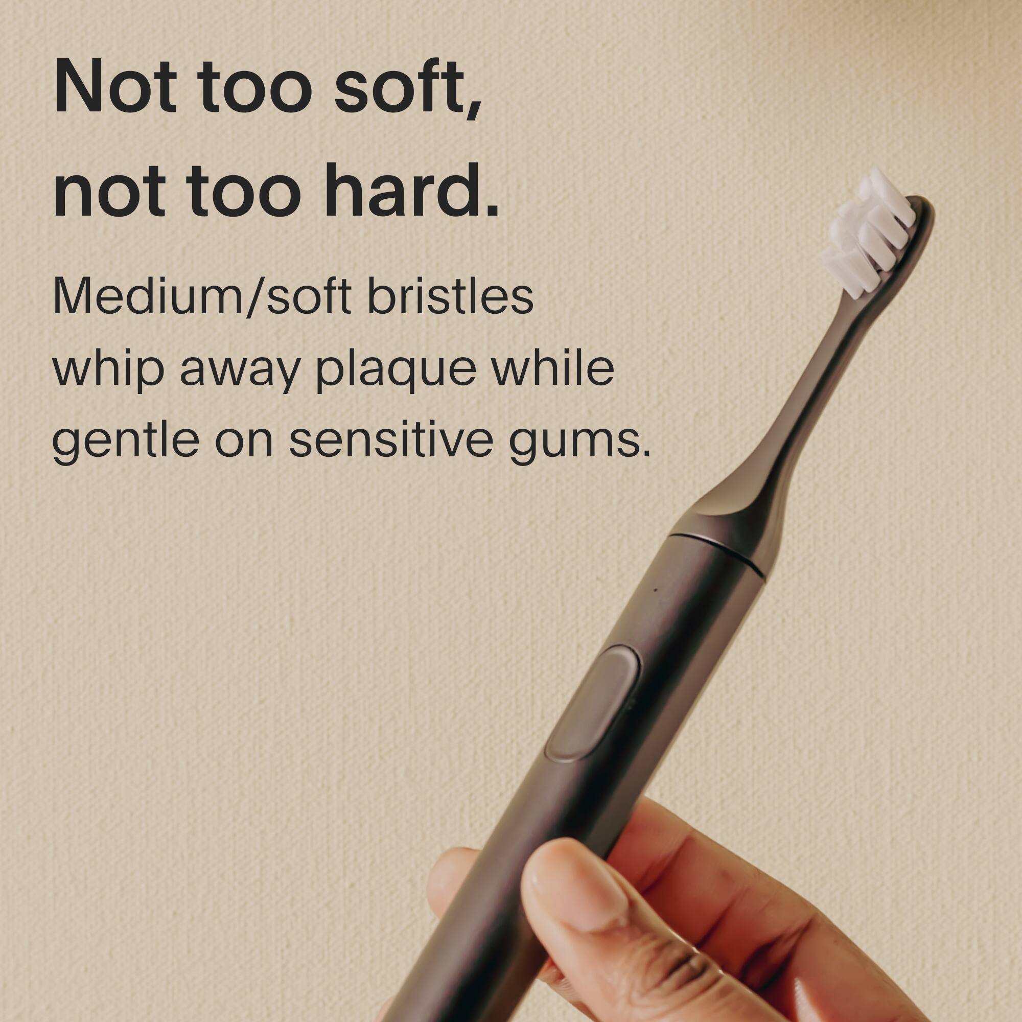 Not too soft, not too hard. Medium/soft bristles whip away plaque while gentle on sensitive gums.