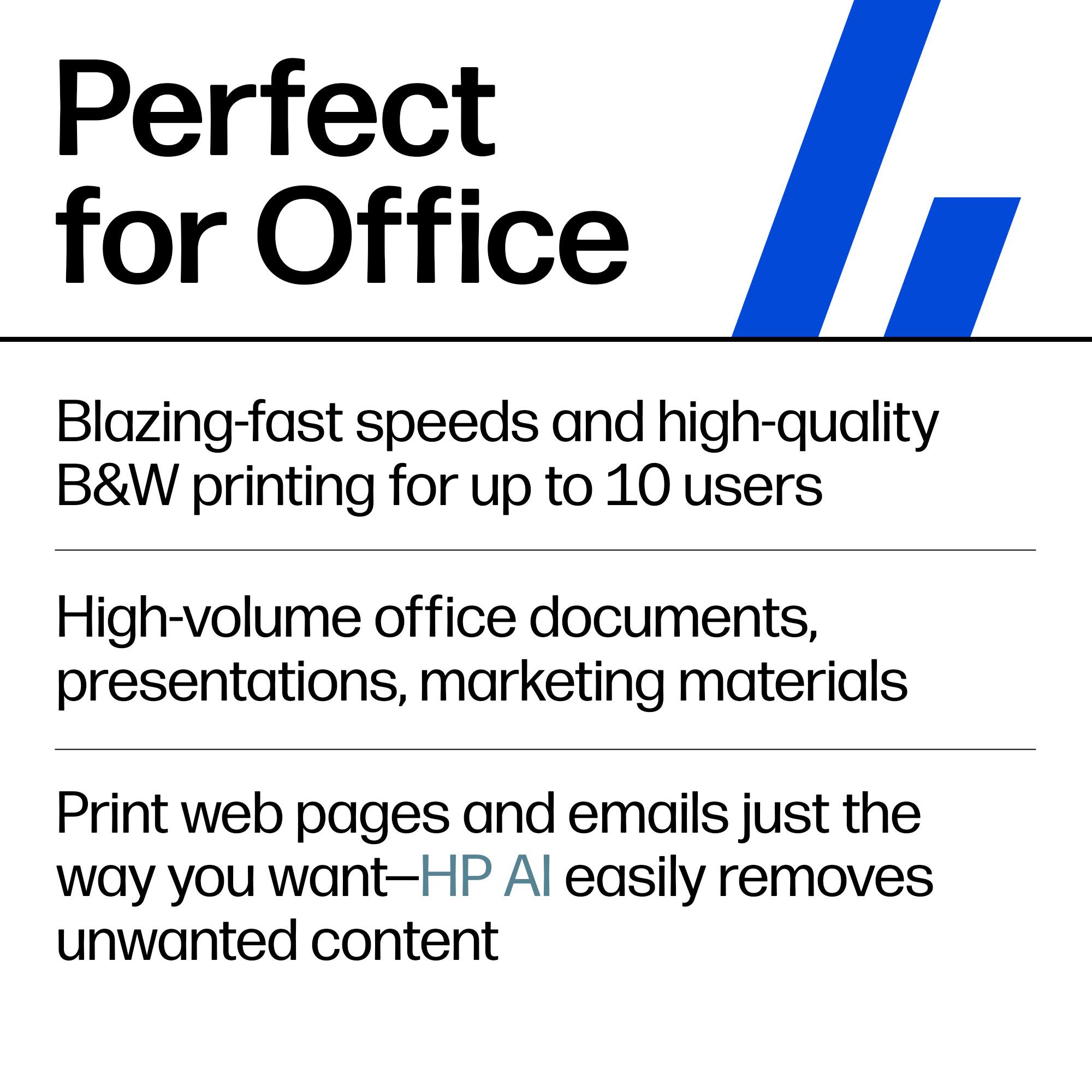Perfect for Office

Blazing-fast speeds and high-quality B&W printing for up to 10 users

High-volume office documents, presentations, marketing materials

Print web pages and emails just the way you want—HP AI easily removes unwanted content