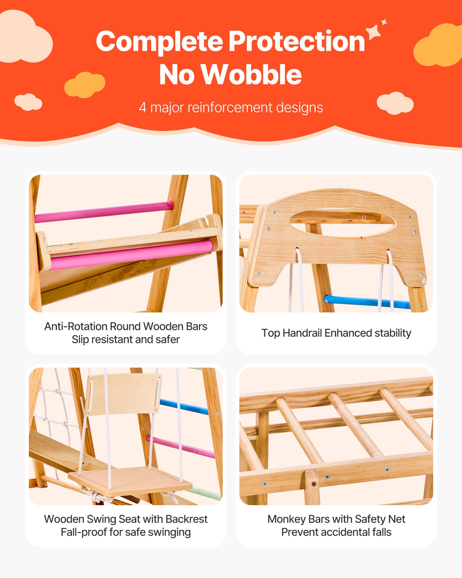 Complete Protection  
No Wobble  
4 major reinforcement designs  

- Anti-Rotation Round Wooden Bars  
  Slip resistant and safer  

- Top Handrail  
  Enhanced stability  

- Wooden Swing Seat with Backrest  
  Fall-proof for safe swinging  

- Monkey Bars with Safety Net  
  Prevent accidental falls