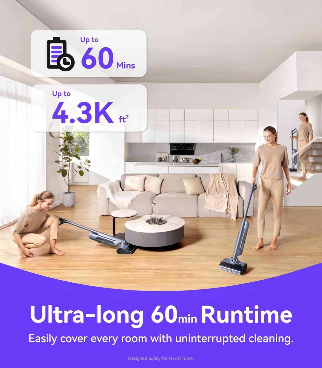 Up to 60 Mins  
Up to 4.3K ft²  

Ultra-long 60min Runtime  
Easily cover every room with uninterrupted cleaning.  

Designed Solely for Hard Floors.