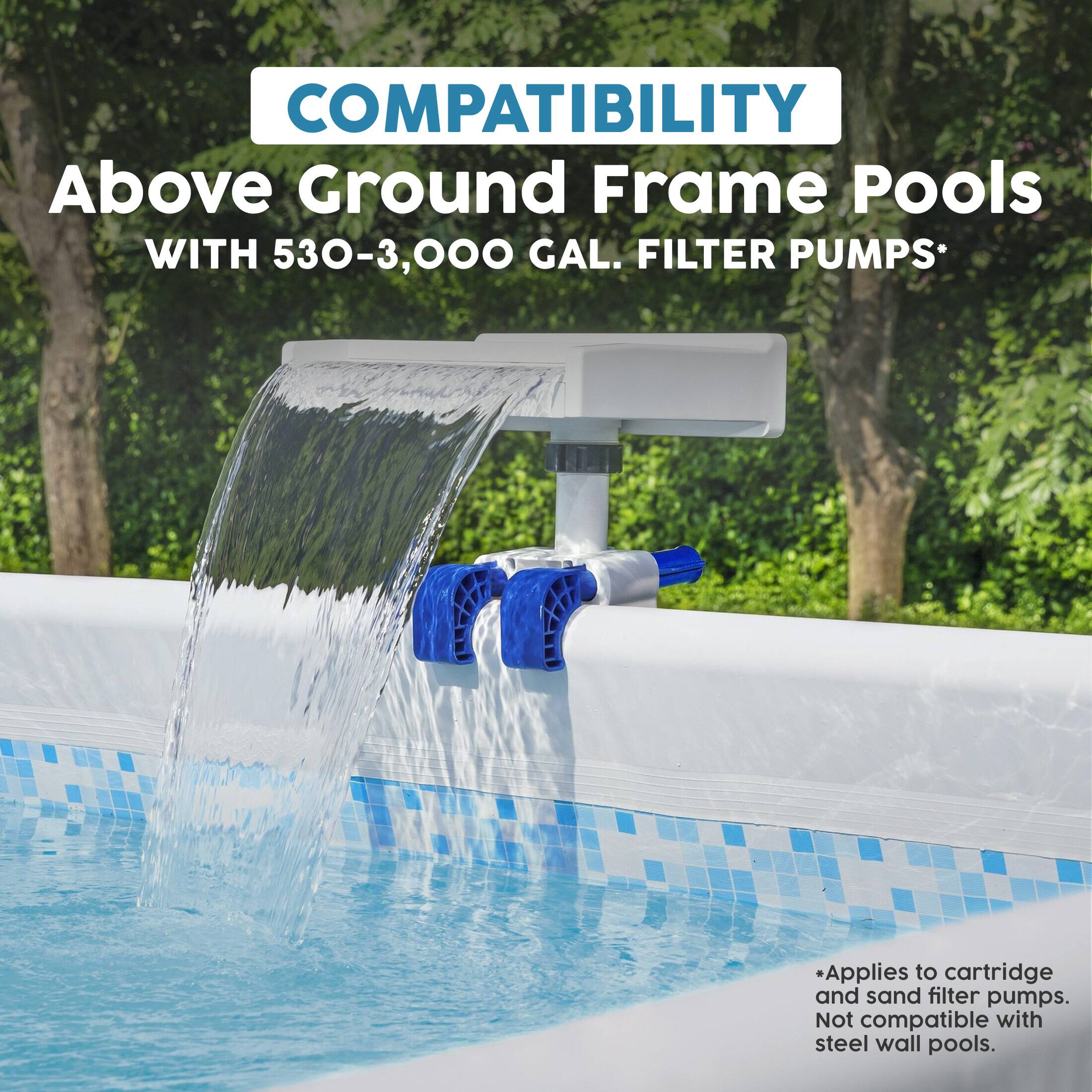 COMPATIBILITY  
Above Ground Frame Pools  
WITH 530-3,000 GAL. FILTER PUMPS*  
*Applies to cartridge and sand filter pumps. Not compatible with steel wall pools.