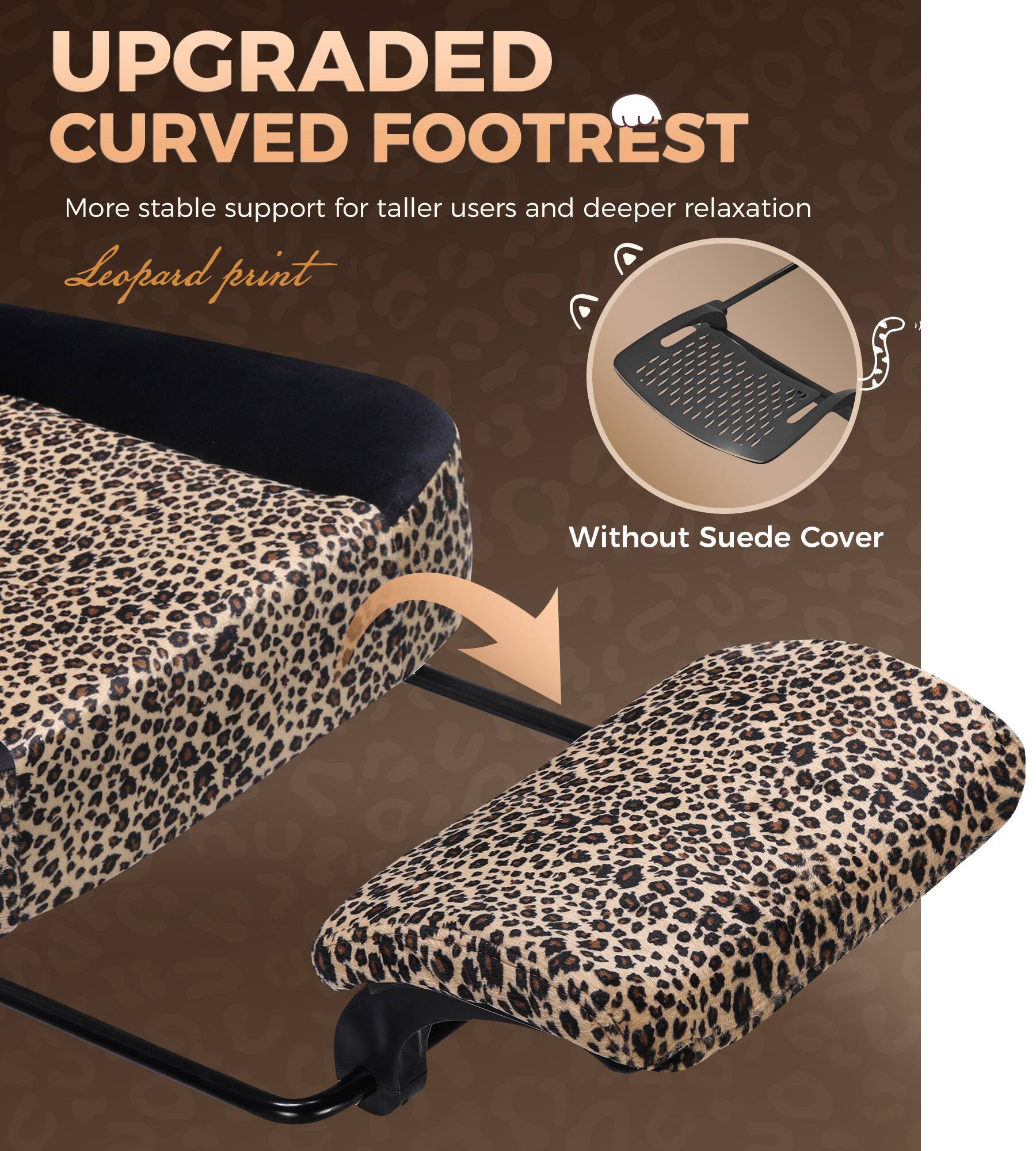 UPGRADED CURVED FOOTREST  
More stable support for taller users and deeper relaxation  
Leopard print  
Without Suede Cover