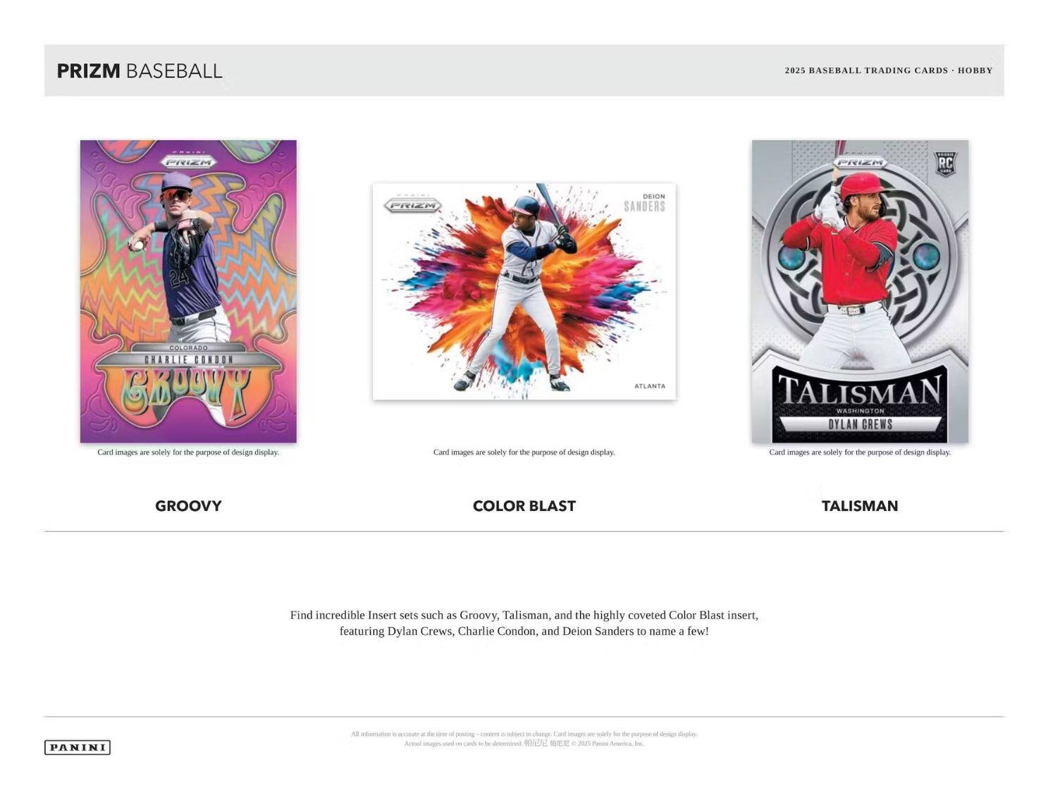 **PRIZM BASEBALL**

**2025 BASEBALL TRADING CARDS • HOBBY**

---

**GROOVY**

- COLORADO
- CHARLIE CONDON
- 24

Card images are solely for the purpose of design display.

---

**COLOR BLAST**

- ATLANTA
- DEION SANDERS

Card images are solely for the purpose of design display.

---

**TALISMAN**

- WASHINGTON
- DYLAN CREWS

Card images are solely for the purpose of design display.

---

Find incredible insert sets such as Groovy, Talisman, and the highly coveted Color Blast insert, featuring Dylan Crews, Charlie Condon, and Deion Sanders to name a few!

---

Card images are solely for the purpose of design display.

---

PANINI

All information is accurate at the time of posting. Content is subject to change. Card images are solely for the purpose of design display. Actual images used on cards will be determined. © 2025 Panini America, Inc.