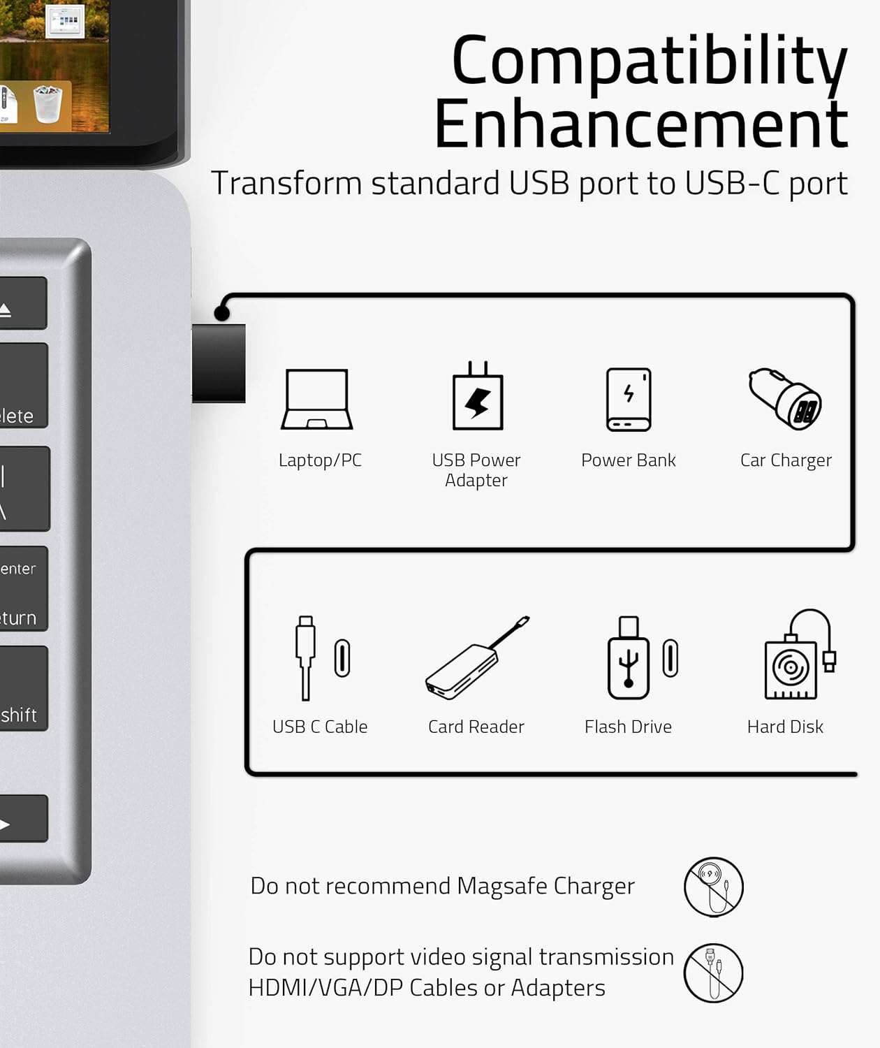 **Compatibility Enhancement**

Transform standard USB port to USB-C port

- Laptop/PC
- USB Power Adapter
- Power Bank
- Car Charger
- USB C Cable
- Card Reader
- Flash Drive
- Hard Disk

Do not recommend MagSafe Charger

Do not support video signal transmission HDMI/VGA/DP Cables or Adapters