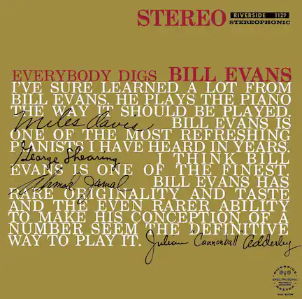 RIVERSIDE 1129
STEREO STEREOPHONIC
EVERYBODY DIGS BILL EVANS
I'VE SURE LEARNED A LOT FROM BILL EVANS. HE PLAYS THE PIANO THE WAY IT SHOULD BE PLAYED.
Miles Davis
ONE OF THE MOST REFRESHING PIANISTS I HAVE HEARD IN YEARS.
George Shearing
I THINK BILL EVANS IS ONE OF THE FINEST.
Ahmad Jamal
BILL EVANS HAS RARE ORIGINALITY AND TASTE AND THE EVEN RARER ABILITY TO MAKE HIS CONCEPTION OF A NUMBER SEEM THE DEFINITIVE WAY TO PLAY IT.
Julian Cannonball Adderley
RIVERSIDE
SPECTROSONIC
HIGH-FIDELITY
REEVES
PAUL BACON