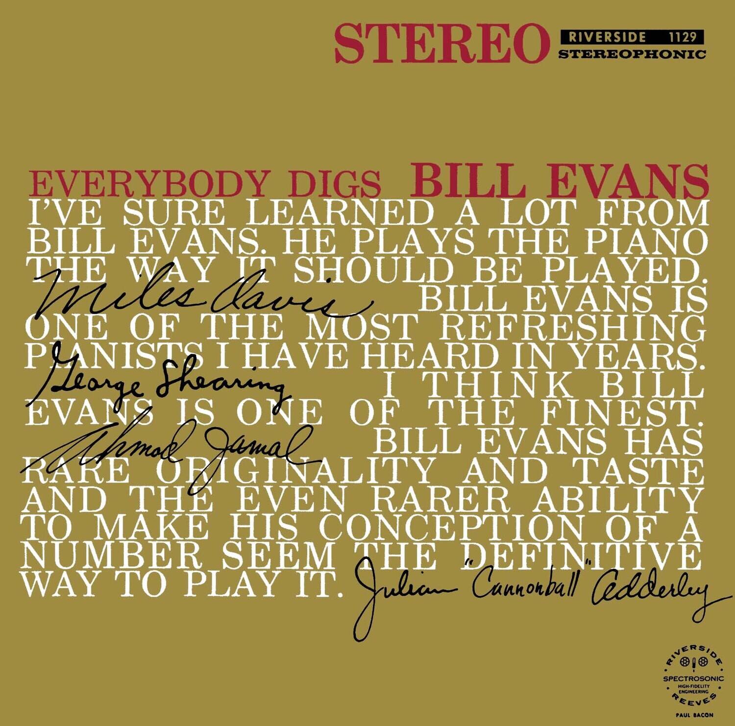 RIVERSIDE 1129  
STEREO STEREOPHONIC  

EVERYBODY DIGS BILL EVANS  
I'VE SURE LEARNED A LOT FROM BILL EVANS. HE PLAYS THE PIANO THE WAY IT SHOULD BE PLAYED.  
Miles Davis  
ONE OF THE MOST REFRESHING PIANISTS I HAVE HEARD IN YEARS.  
George Shearing  
I THINK BILL EVANS IS ONE OF THE FINEST.  
Ahmad Jamal  
BILL EVANS HAS RARE ORIGINALITY AND TASTE AND THE EVEN RARER ABILITY TO MAKE HIS CONCEPTION OF A NUMBER SEEM THE DEFINITIVE WAY TO PLAY IT.  
Julian Cannonball Adderley  

RIVERSIDE  
SPECTROSONIC  
HIGH-FIDELITY  
REEVES  
PAUL BACON