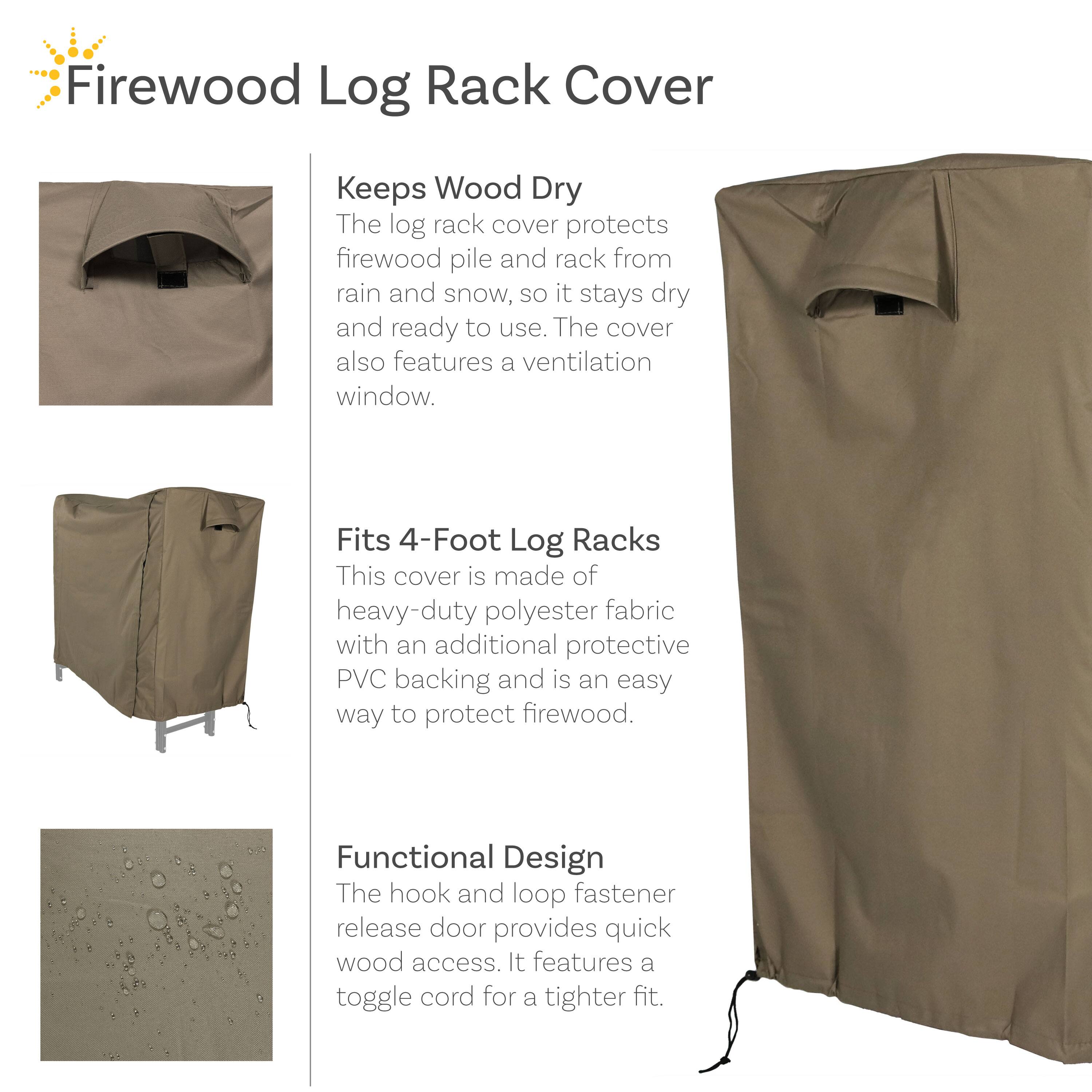 Firewood Log Rack Cover

Keeps Wood Dry
The log rack cover protects firewood pile and rack from rain and snow, so it stays dry and ready to use. The cover also features a ventilation window.

Fits 4-Foot Log Racks
This cover is made of heavy-duty polyester fabric with an additional protective PVC backing and is an easy way to protect firewood.

Functional Design
The hook and loop fastener release door provides quick wood access. It features a toggle cord for a tighter fit.