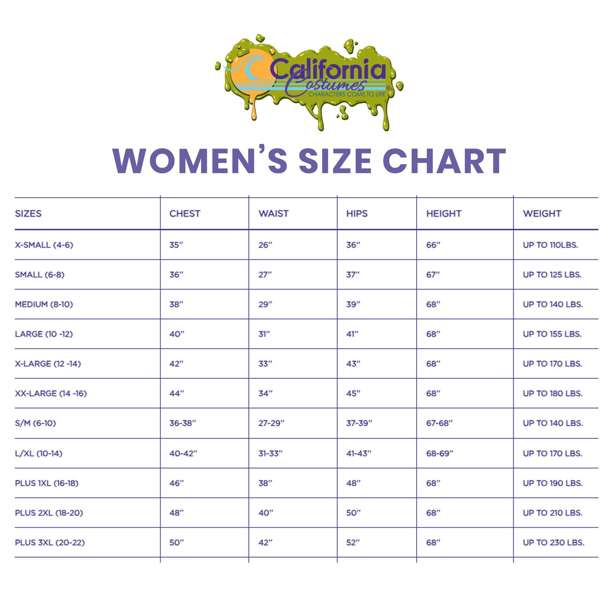 California Costumes  
CHARACTERS COME TO LIFE  

WOMEN'S SIZE CHART  

| SIZES       | CHEST  | WAIST  | HIPS  | HEIGHT | WEIGHT          |
|------------|--------|--------|-------|--------|----------------|
| X-SMALL (4-6)| 35"    | 26"    | 36"   | 66"    | UP TO 110 LBS.   |
| SMALL (6-8) | 36"    | 27"    | 37"   | 67"    | UP TO 125 LBS.   |
| MEDIUM (8-10)| 38"    | 29"    | 39"   | 68"    | UP TO 140 LBS.   |
| LARGE (10-12)| 40"    | 31"    | 41"   | 68"    | UP TO 155 LBS.   |
| X-LARGE (12-14)| 42"  | 33"    | 4