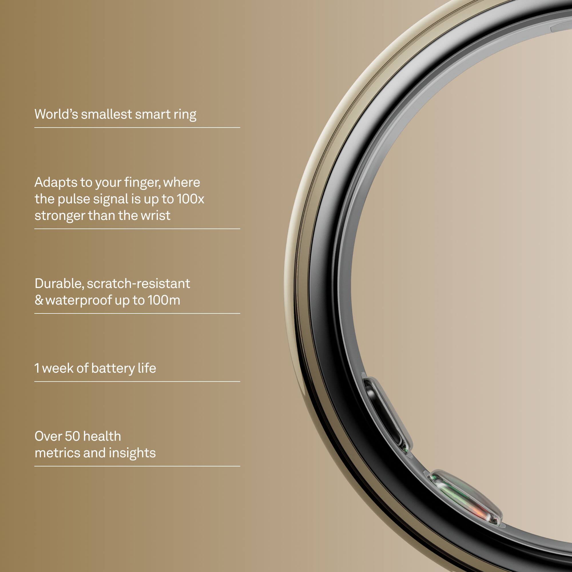 World's smallest smart ring

Adapts to your finger, where the pulse signal is up to 100x stronger than the wrist

Durable, scratch-resistant & waterproof up to 100m

1 week of battery life

Over 50 health metrics and insights
