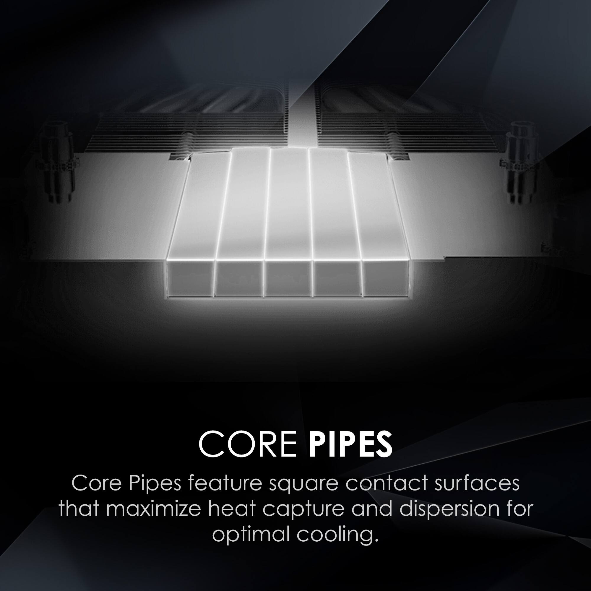 CORE PIPES  
Core Pipes feature square contact surfaces that maximize heat capture and dispersion for optimal cooling.