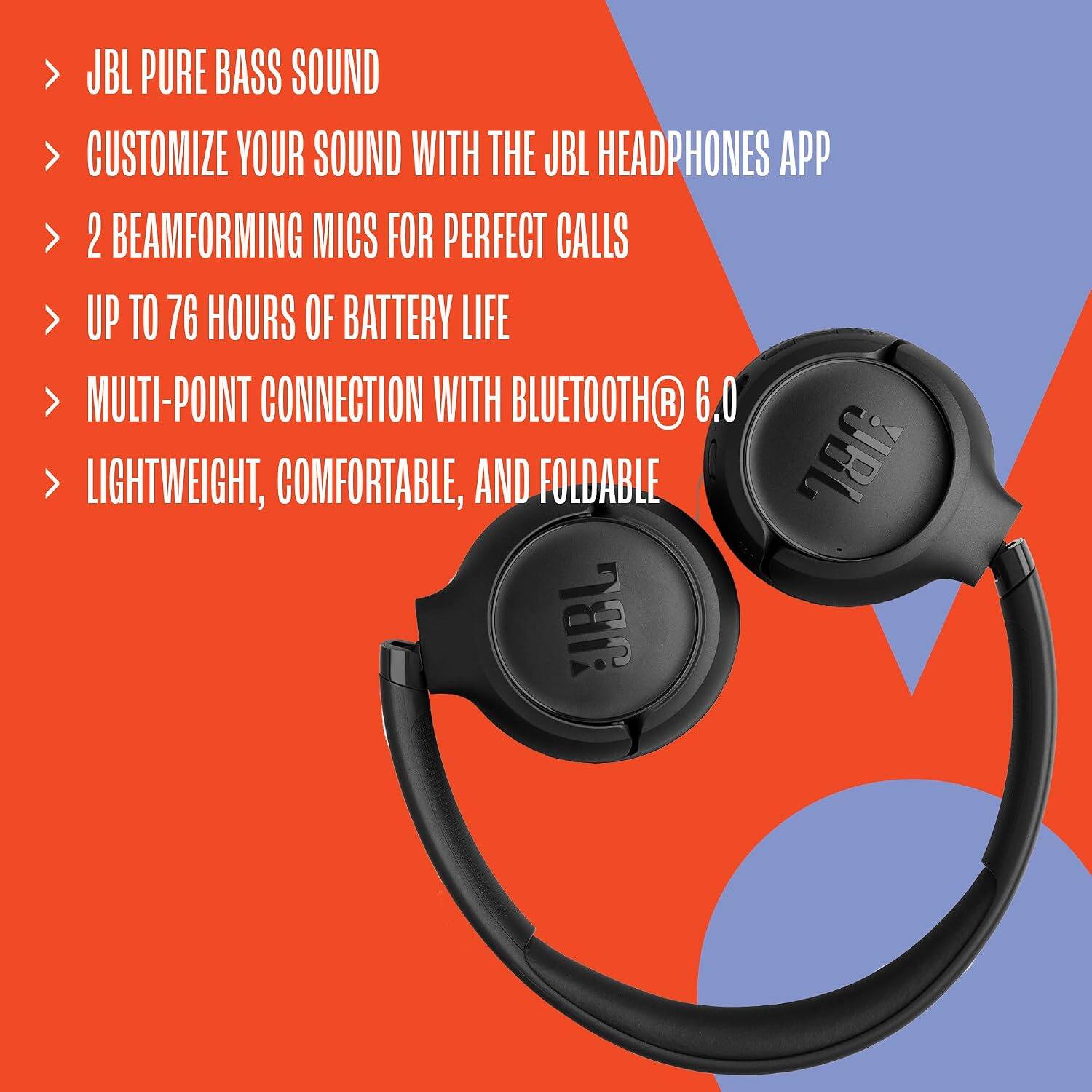 JBL PURE BASS SOUND  
CUSTOMIZE YOUR SOUND WITH THE JBL HEADPHONES APP  
2 BEAMFORMING MICS FOR PERFECT CALLS  
UP TO 76 HOURS OF BATTERY LIFE  
MULTI-POINT CONNECTION WITH BLUETOOTH® 6.0  
LIGHTWEIGHT, COMFORTABLE, AND FOLDABLE