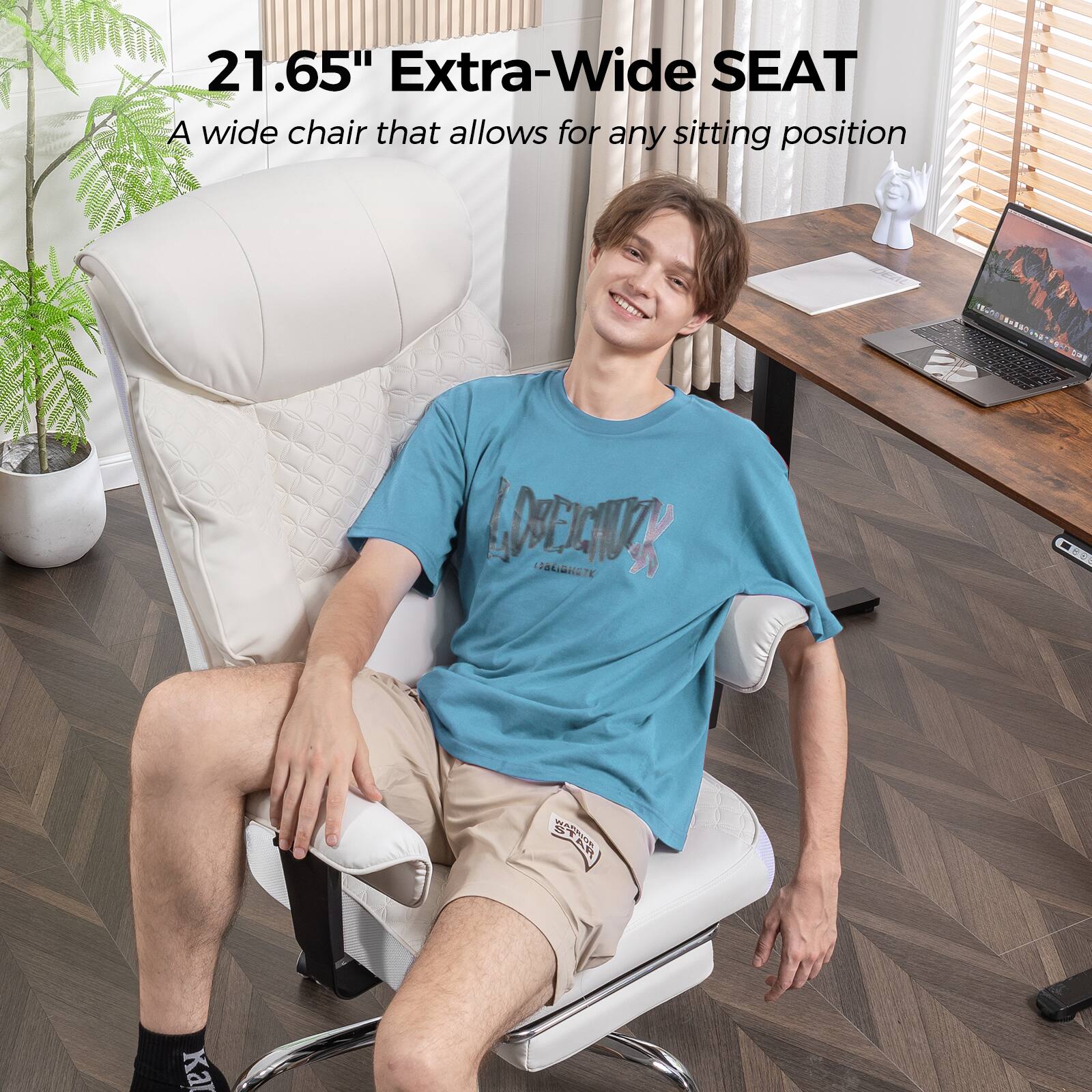 21.65" Extra-Wide SEAT  
A wide chair that allows for any sitting position