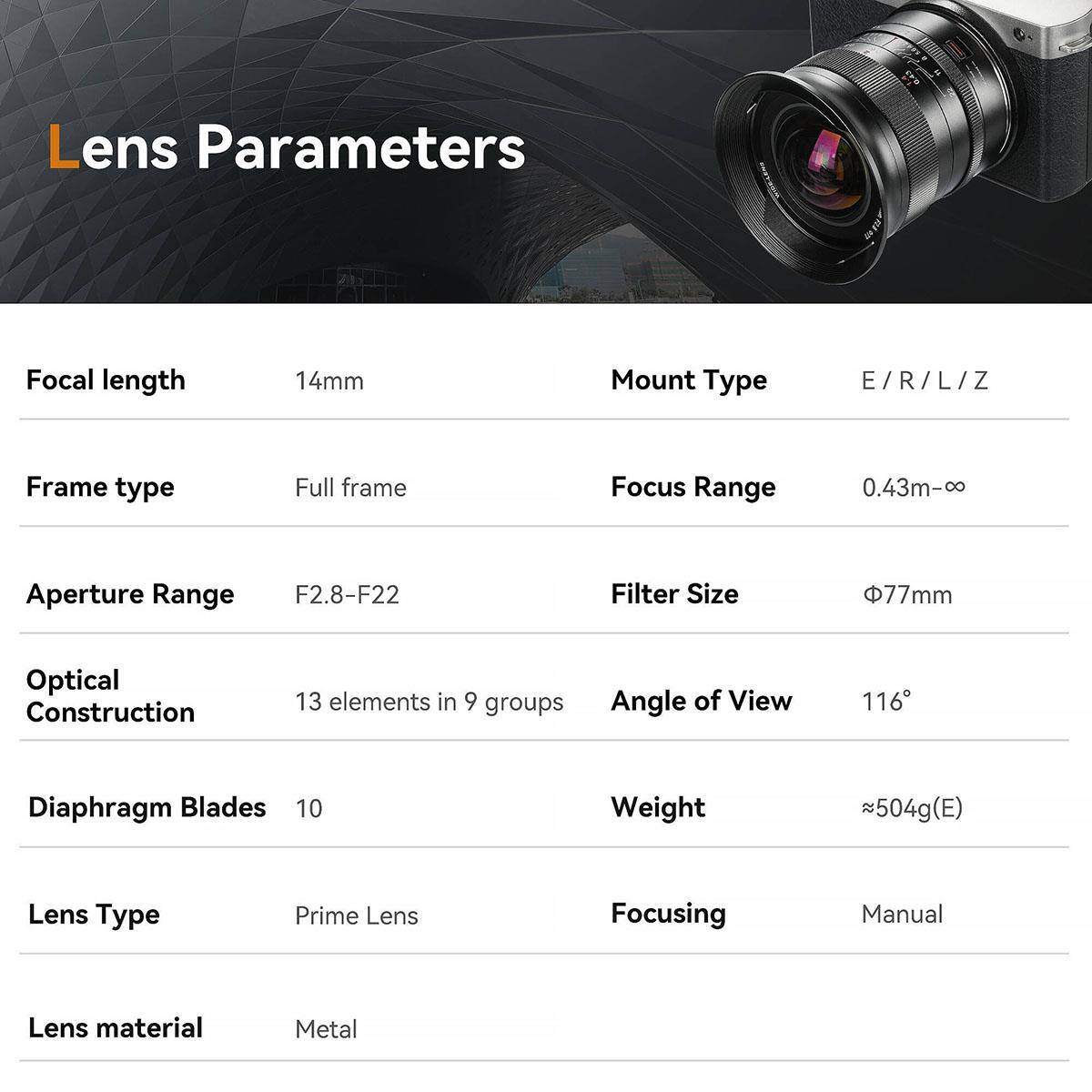 Lens Parameters
Focal length
14mm
Mount Type
E/R/L/Z
Frame type
Full frame
Focus Range
0.43m-∞
Aperture Range
F2.8-F22
Filter Size
77mm
Optical Construction
13 elements in 9 groups
Angle of View
116°
Diaphragm Blades
10
Weight
504g(E)
Lens Type
Prime Lens
Focusing
Manual
Lens material
Metal