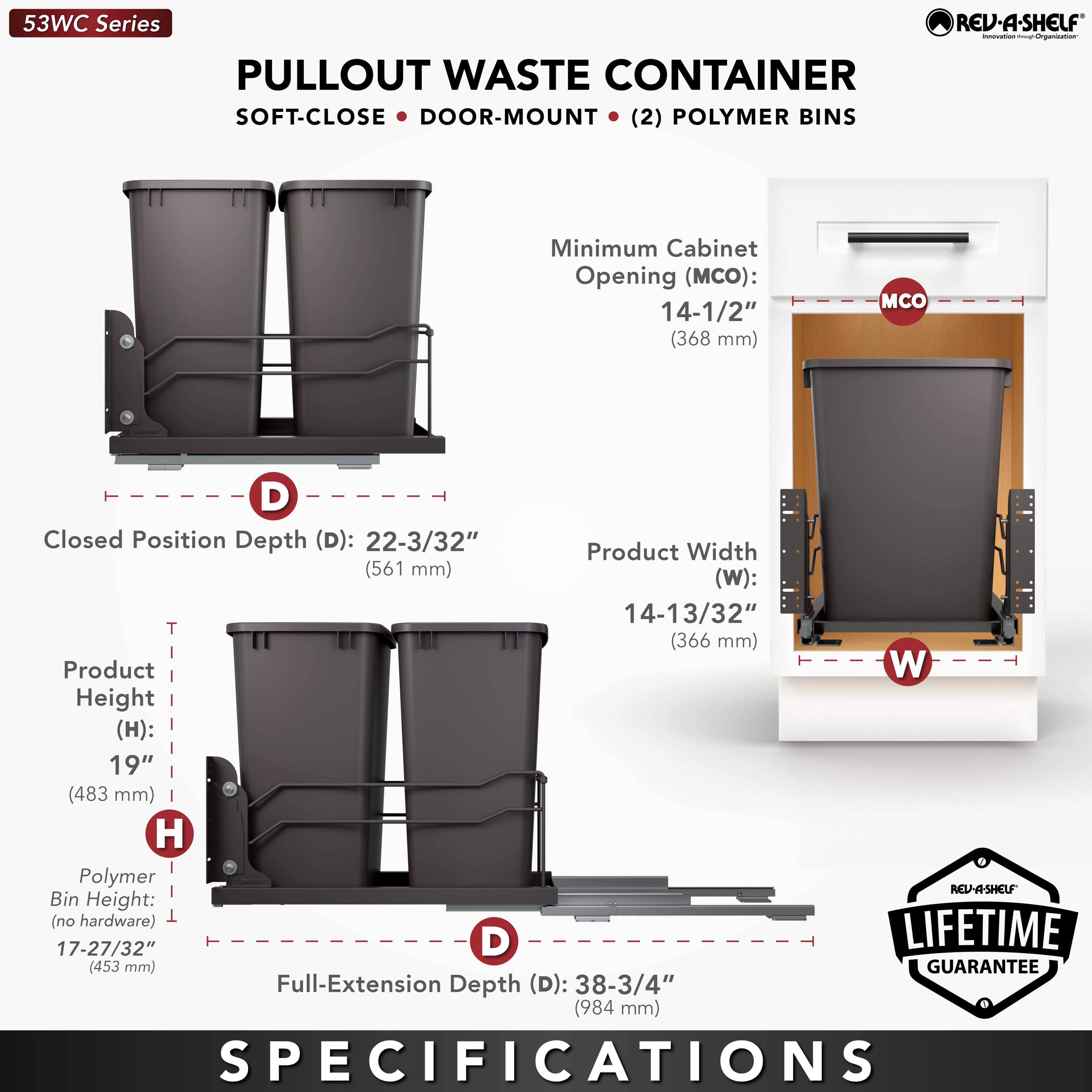 53WC Series  
PULLOUT WASTE CONTAINER  
SOFT-CLOSE • DOOR-MOUNT • (2) POLYMER BINS  

Minimum Cabinet Opening (MCO): 14-1/2" (368 mm)  
Closed Position Depth (D): 22-3/32" (561 mm)  
Product Width (W): 14-13/32" (366 mm)  
Product Height (H): 19" (483 mm)  
Polymer Bin Height (no hardware): 17-27/32" (453 mm)  
Full-Extension Depth (D): 38-3/4" (984 mm)  

LIFETIME GUARANTEE  

SPECIFICATIONS