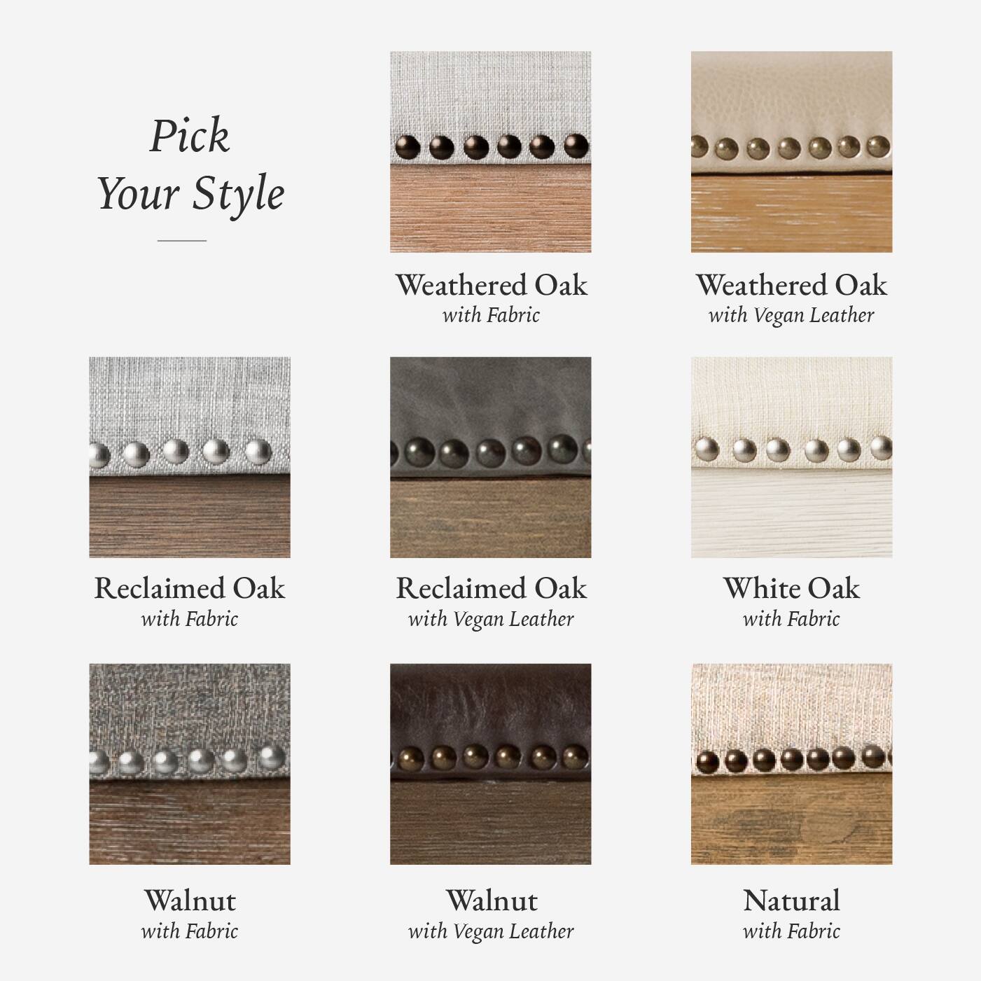 Here is the corrected and grouped text:

- Weathered Oak with Fabric
- Weathered Oak with Vegan Leather
- Reclaimed Oak with Fabric
- Reclaimed Oak with Vegan Leather
- White Oak with Fabric
- Walnut with Fabric
- Walnut with Vegan Leather
- Natural with Fabric