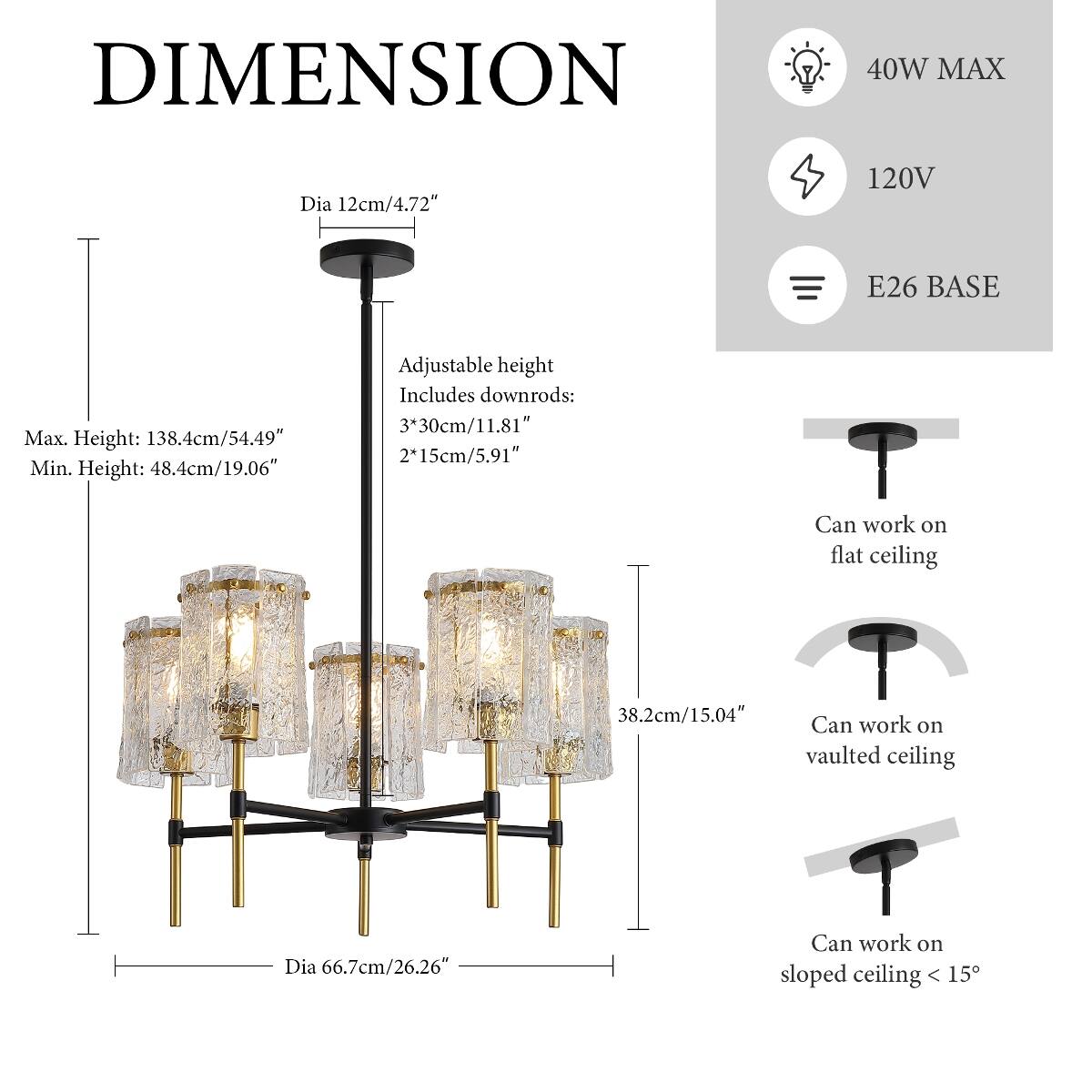 DIMENSION  
40W MAX  
Dia 12cm/4.72"  
120V  
E26 BASE  
Max. Height: 138.4cm/54.49"  
Min. Height: 48.4cm/19.06"  
Adjustable height Includes downrods: 3*30cm/11.81" 2*15cm/5.91"  
Can work on flat ceiling  
38.2cm/15.04" Can work on vaulted ceiling  
Dia 66.7cm/26.26"  
Can work on sloped ceiling < 15°
