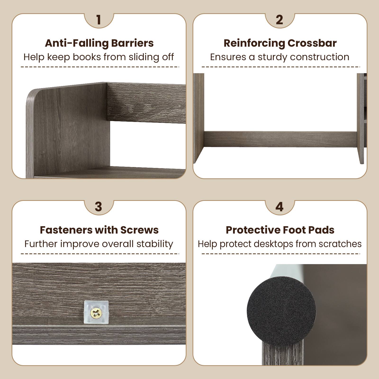 1. Anti-Falling Barriers
   - Help keep books from sliding off

2. Reinforcing Crossbar
   - Ensures a sturdy construction

3. Fasteners with Screws
   - Further improve overall stability

4. Protective Foot Pads
   - Help protect desktops from scratches
