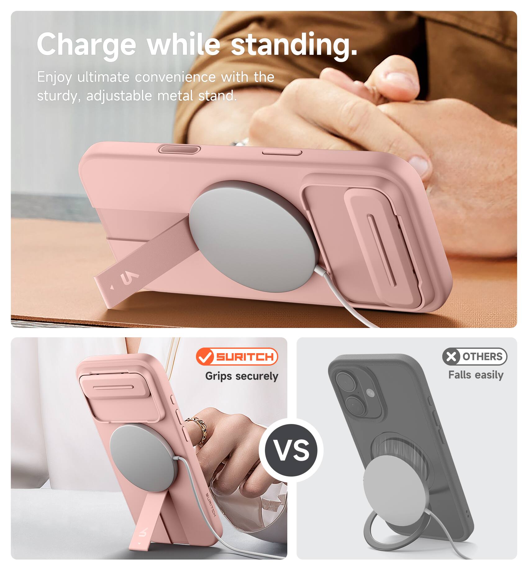 Charge while standing.  
Enjoy ultimate convenience with the sturdy, adjustable metal stand.  

SURITCH  
Grips securely  

VS  

OTHERS  
Falls easily
