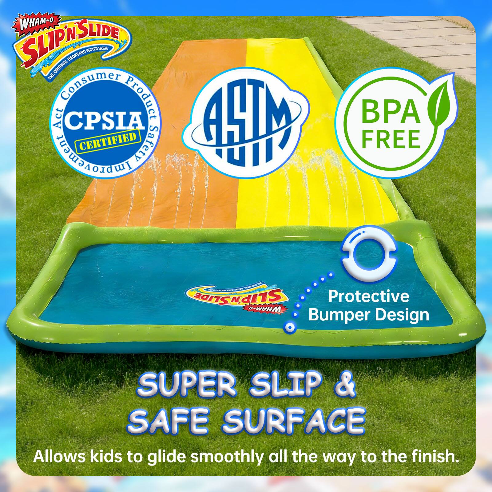 WHAM-O SLIP 'N SLIDE ORIGINAL BACKYARD WATER SLIDE

- Consumer Product Safety Commission (CPSC) Certified
- ASTM Certified
- BPA Free

Protective Bumper Design

SUPER SLIP & SAFE SURFACE

Allows kids to glide smoothly all the way to the finish.