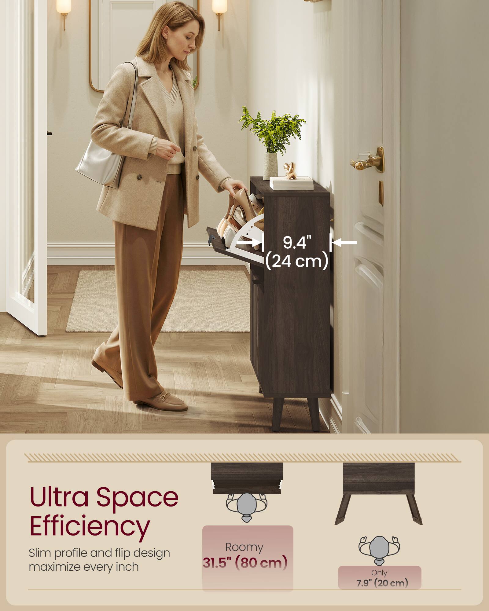 9.4" (24 cm) Ultra Space Efficiency Slim profile and flip design Roomy maximize every inch 31.5" (80 cm) Only 7.9" (20 cm)