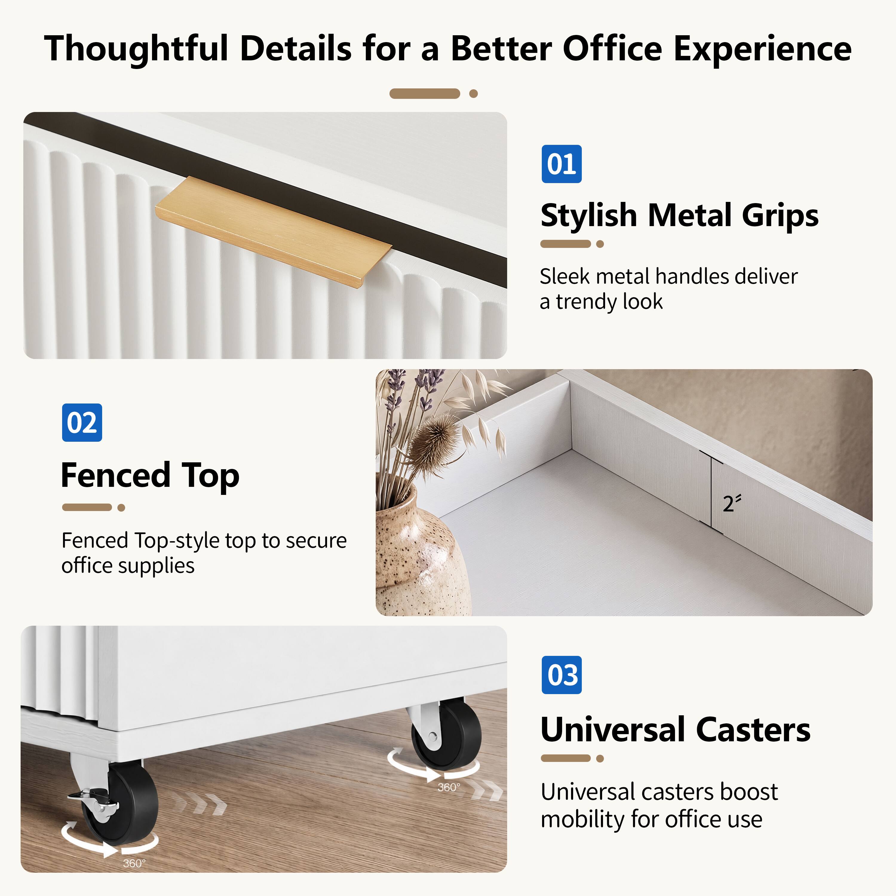 Thoughtful Details for a Better Office Experience

01 Stylish Metal Grips
Sleek metal handles deliver a trendy look

02 Fenced Top
Fenced Top-style top to secure office supplies

03 Universal Casters
Universal casters boost mobility for office use