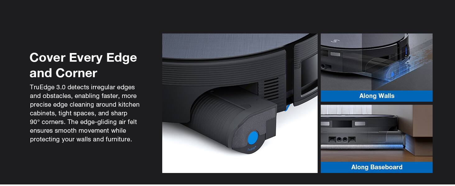 Cover Every Edge and Corner

TruEdge 3.0 detects irregular edges and obstacles, enabling faster, more precise edge cleaning around kitchen cabinets, tight spaces, and sharp 90° corners. The edge-gliding air felt ensures smooth movement while protecting your walls and furniture.

Along Walls

Along Baseboard