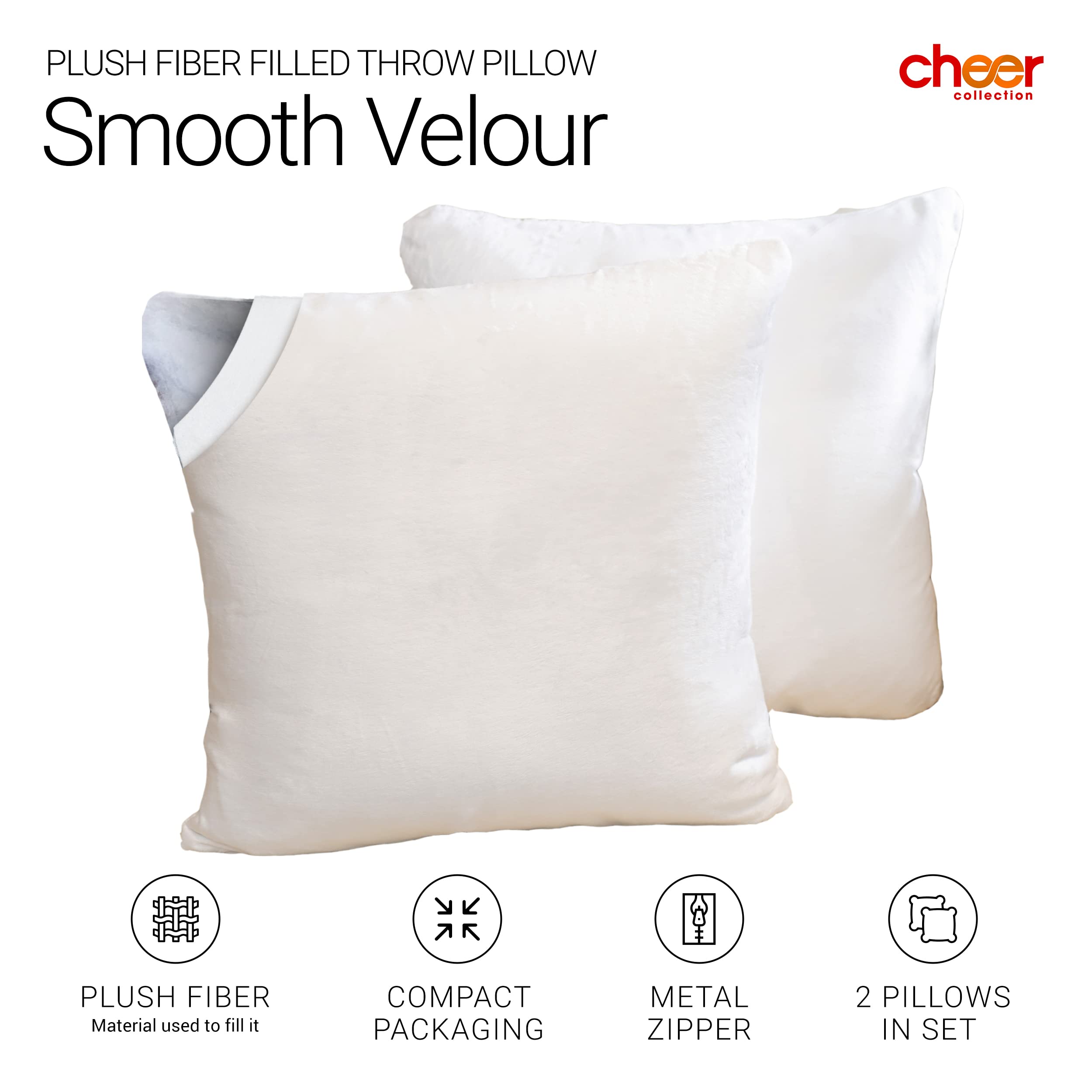 PLUSH FIBER FILLED THROW PILLOW  
Smooth Velour  

cheer collection  

PLUSH FIBER  
Material used to fill it  

COMPACT PACKAGING  

METAL ZIPPER  

2 PILLOWS IN SET