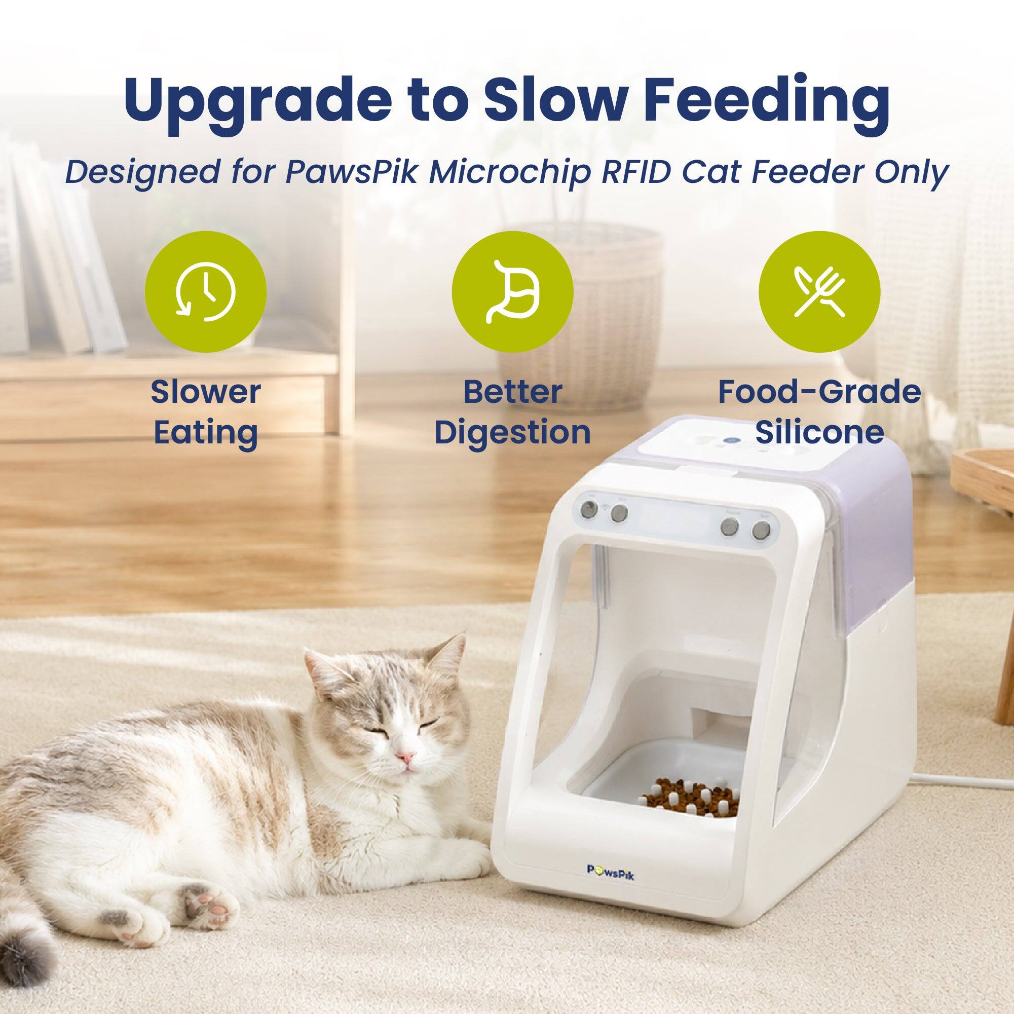 Upgrade to Slow Feeding  
Designed for PawsPik Microchip RFID Cat Feeder Only  

Slower Eating  
Better Digestion  
Food-Grade Silicone  

PawsPik