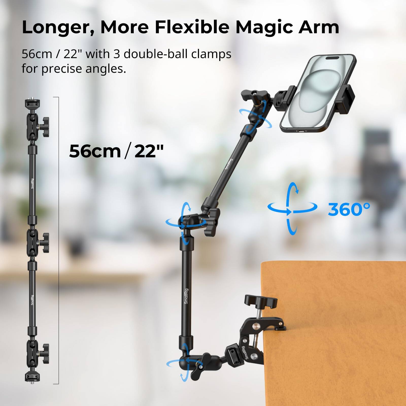 Longer, More Flexible Magic Arm  
56cm / 22" with 3 double-ball clamps for precise angles.  
56cm / 22"  
360°