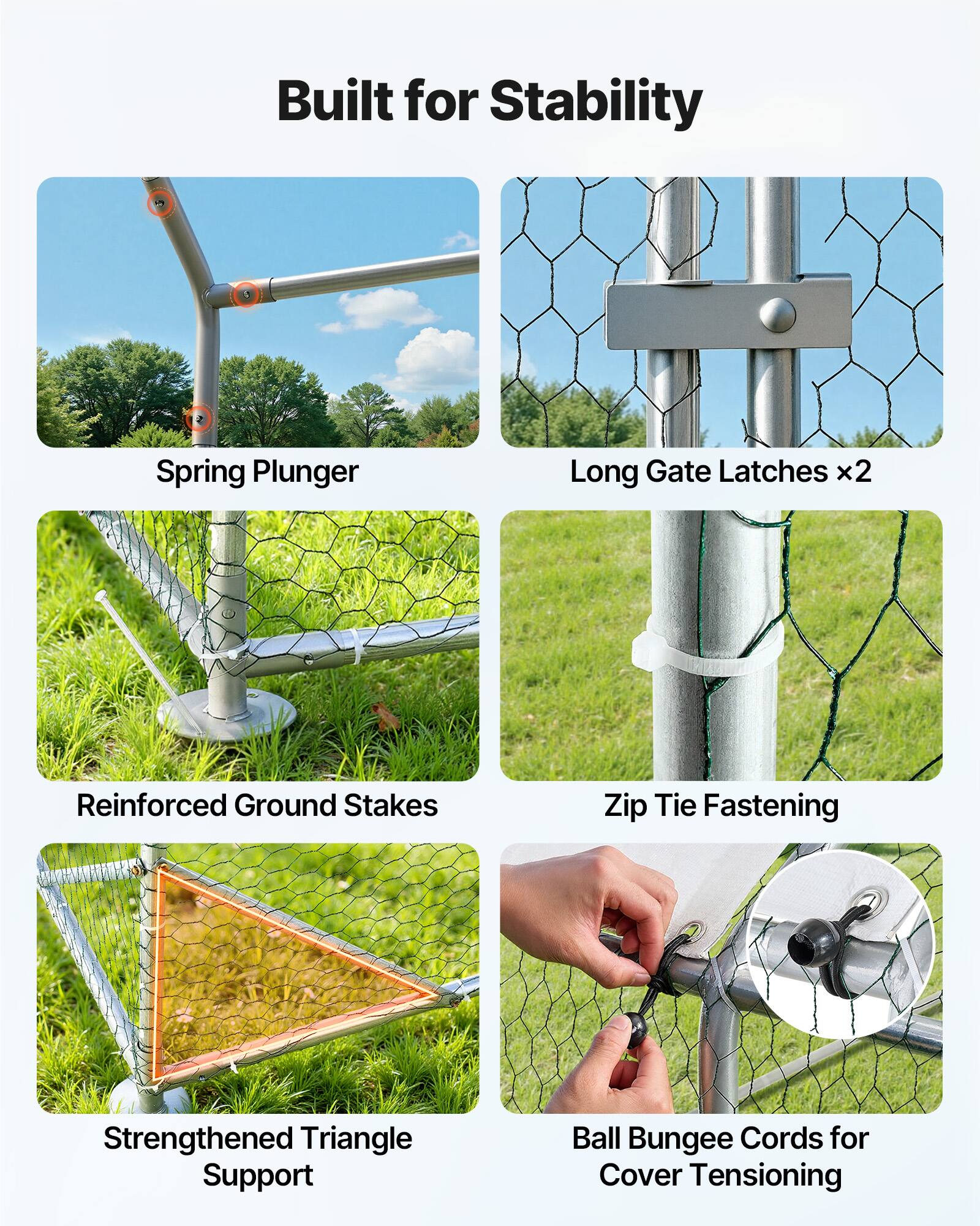 Built for Stability

- Spring Plunger
- Long Gate Latches x2
- Reinforced Ground Stakes
- Zip Tie Fastening
- Strengthened Triangle Support
- Ball Bungee Cords for Cover Tensioning