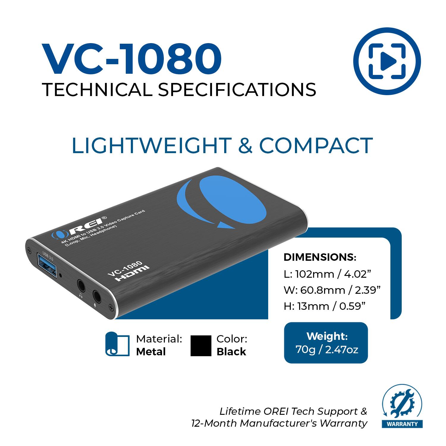 VC-1080 TECHNICAL SPECIFICATIONS

LIGHTWEIGHT & COMPACT

DIMENSIONS:
L: 102mm / 4.02"
W: 60.8mm / 2.39"
H: 13mm / 0.59"

Material: Metal
Color: Black
Weight: 70g / 2.47oz

Lifetime OREI Tech Support & 12-Month Manufacturer's Warranty