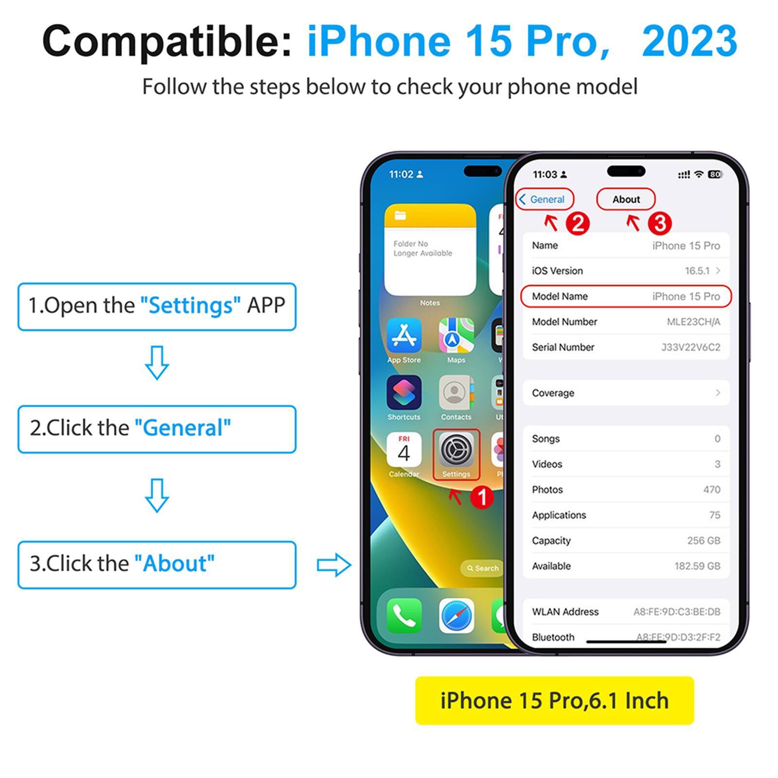 Compatible: iPhone 15 Pro, 2023
Follow the steps below to check your phone model

1. Open the "Settings" APP
2. Click the "General"
3. Click the "About"

iPhone 15 Pro, 6.1 Inch