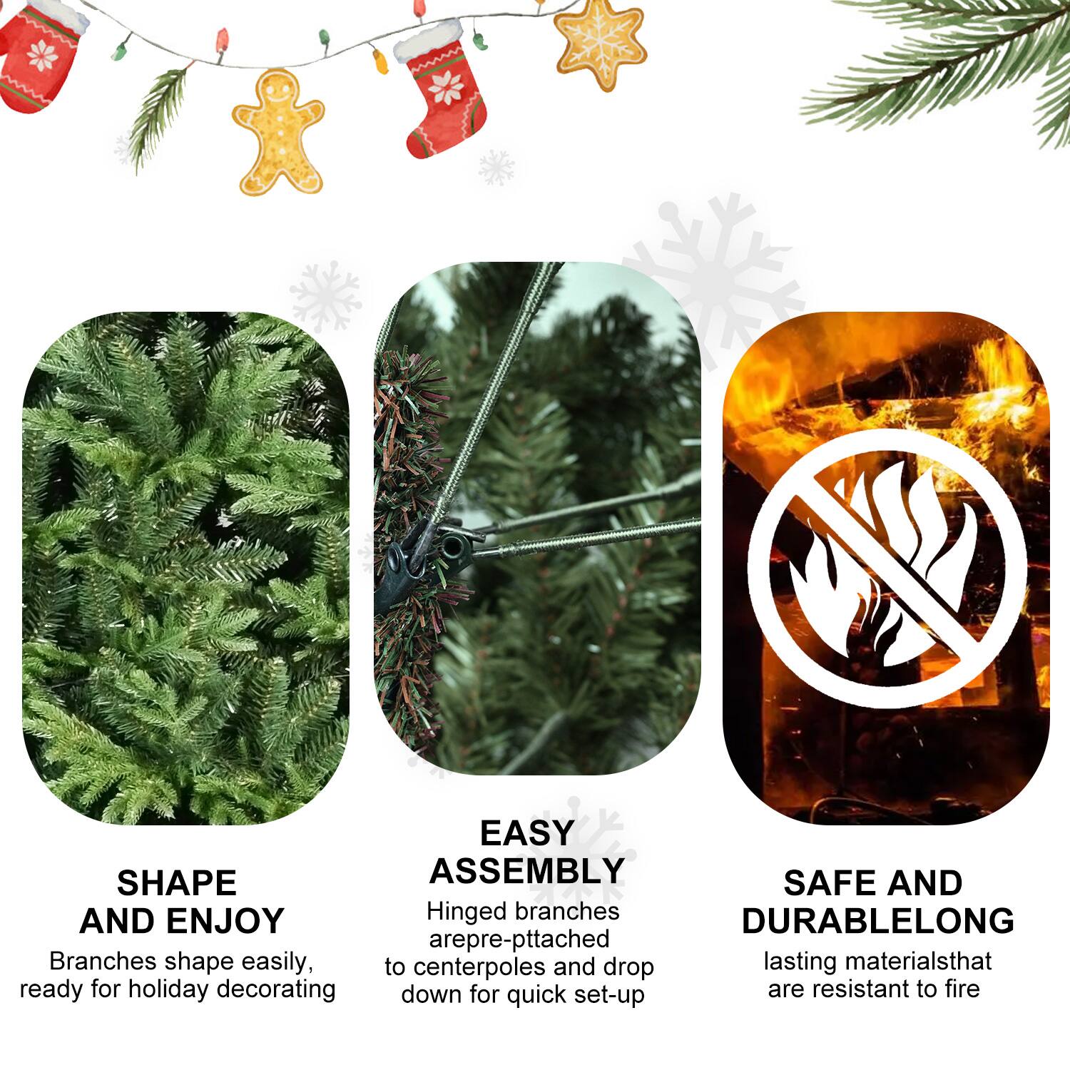SHAPE AND ENJOY  
Branches shape easily, ready for holiday decorating  

EASY ASSEMBLY  
Hinged branches are pre-pitched to centerpoles and drop down for quick set-up  

SAFE AND DURABLE  
Lasting materials that are resistant to fire